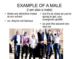 EXAMPLE OF A MALE
                     (i am also a male)
   these are attractive males      but it's as close as you're
    at our school                    going to get, you
                                     overgrown giraffe
   no, they're not famous
                                    so pick the second one
                                     aka me
 
