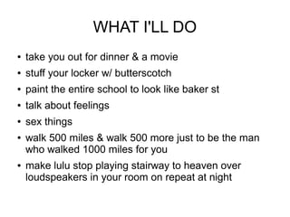 WHAT I'LL DO
   take you out for dinner & a movie
   stuff your locker w/ butterscotch
   paint the entire school to look like baker st
   talk about feelings
   sex things
   walk 500 miles & walk 500 more just to be the man
    who walked 1000 miles for you
   make lulu stop playing stairway to heaven over
    loudspeakers in your room on repeat at night
 