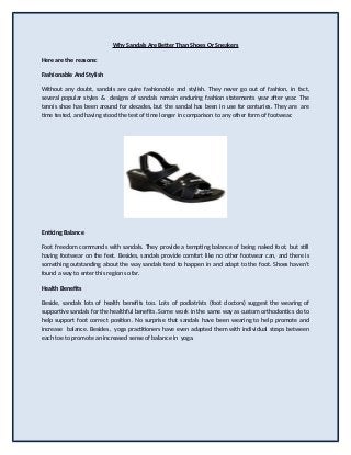 Why Sandals Are Better Than Shoes Or Sneakers
Here are the reasons:
Fashionable And Stylish
Without any doubt, sandals are quire fashionable and stylish. They never go out of fashion, in fact,
several popular styles & designs of sandals remain enduring fashion statements year after year. The
tennis shoe has been around for decades, but the sandal has been in use for centuries. They are are
time tested, and having stood the test of time longer in comparison to any other form of footwear.
Enticing Balance
Foot freedom commands with sandals. They provide a tempting balance of being naked foot, but still
having footwear on the feet. Besides, sandals provide comfort like no other footwear can, and there is
something outstanding about the way sandals tend to happen in and adapt to the foot. Shoes haven't
found a way to enter this region so far.
Health Benefits
Beside, sandals lots of health benefits too. Lots of podiatrists (foot doctors) suggest the wearing of
supportive sandals for the healthful benefits. Some work in the same way as custom orthodontics do to
help support foot correct position. No surprise that sandals have been wearing to help promote and
increase balance. Besides, yoga practitioners have even adapted them with individual straps between
each toe to promote an increased sense of balance in yoga.
 