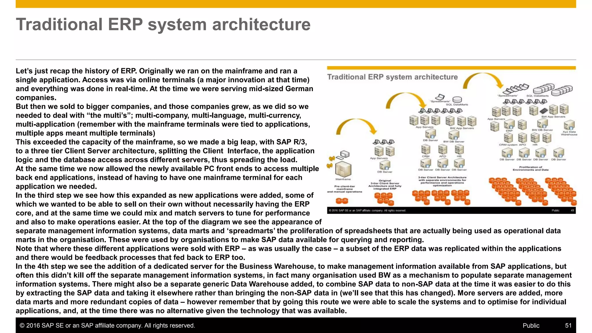 © 2016 SAP SE or an SAP affiliate company. All rights reserved. 51Public
Traditional ERP system architecture
Let’s just recap the history of ERP. Originally we ran on the mainframe and ran a
single application. Access was via online terminals (a major innovation at that time)
and everything was done in real-time. At the time we were serving mid-sized German
companies.
But then we sold to bigger companies, and those companies grew, as we did so we
needed to deal with “the multi’s”; multi-company, multi-language, multi-currency,
multi-application (remember with the mainframe terminals were tied to applications,
multiple apps meant multiple terminals)
This exceeded the capacity of the mainframe, so we made a big leap, with SAP R/3,
to a three tier Client Server architecture, splitting the Client Interface, the application
logic and the database access across different servers, thus spreading the load.
At the same time we now allowed the newly available PC front ends to access multiple
back end applications, instead of having to have one mainframe terminal for each
application we needed.
In the third step we see how this expanded as new applications were added, some of
which we wanted to be able to sell on their own without necessarily having the ERP
core, and at the same time we could mix and match servers to tune for performance
and also to make operations easier. At the top of the diagram we see the appearance of
separate management information systems, data marts and ‘spreadmarts’ the proliferation of spreadsheets that are actually being used as operational data
marts in the organisation. These were used by organisations to make SAP data available for querying and reporting.
Note that where these different applications were sold with ERP – as was usually the case – a subset of the ERP data was replicated within the applications
and there would be feedback processes that fed back to ERP too.
In the 4th step we see the addition of a dedicated server for the Business Warehouse, to make management information available from SAP applications, but
often this didn’t kill off the separate management information systems, in fact many organisation used BW as a mechanism to populate separate management
information systems. There might also be a separate generic Data Warehouse added, to combine SAP data to non-SAP data at the time it was easier to do this
by extracting the SAP data and taking it elsewhere rather than bringing the non-SAP data in (we’ll see that this has changed). More servers are added, more
data marts and more redundant copies of data – however remember that by going this route we were able to scale the systems and to optimise for individual
applications, and, at the time there was no alternative given the technology that was available.
 