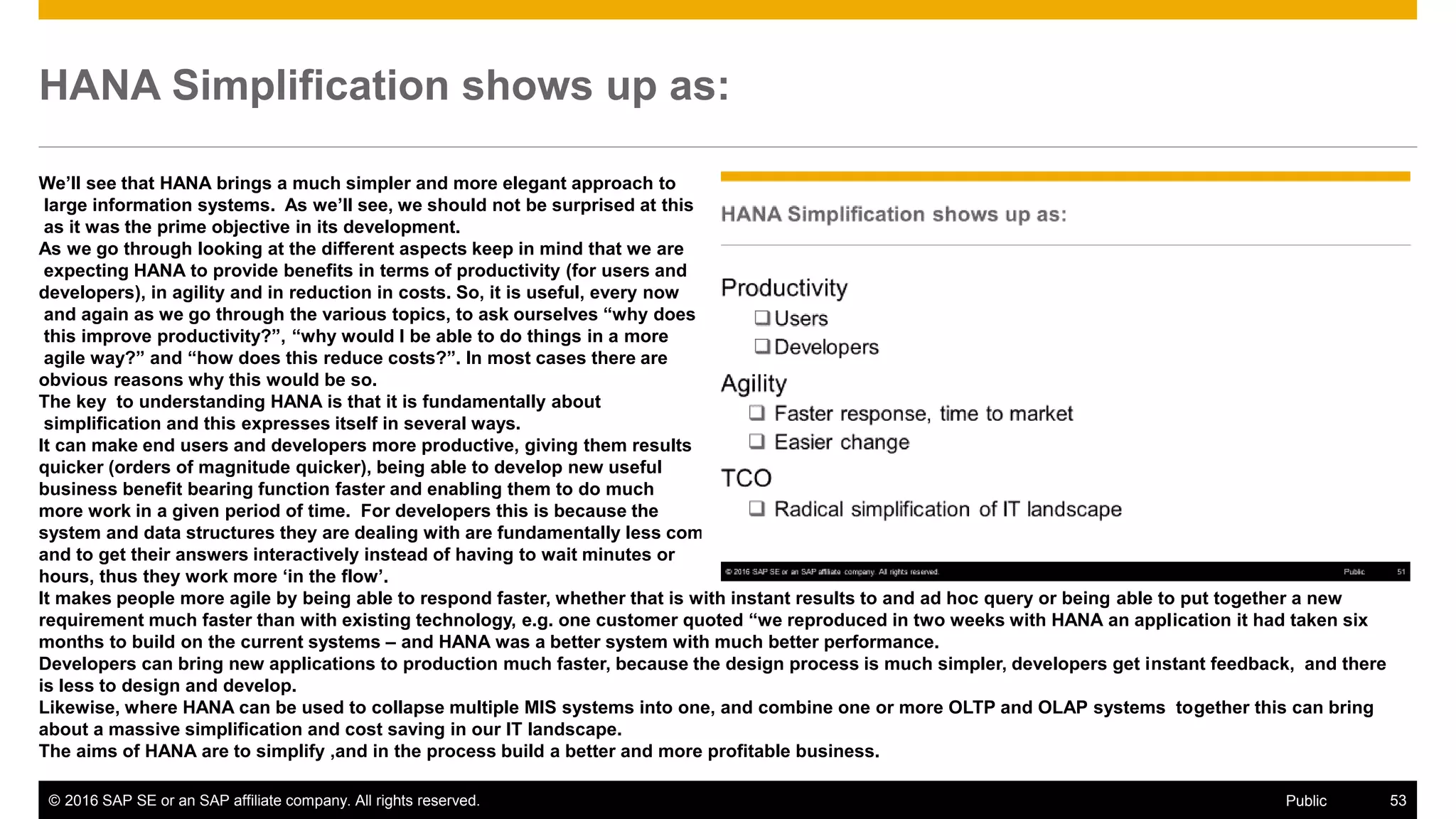 © 2016 SAP SE or an SAP affiliate company. All rights reserved. 53Public
HANA Simplification shows up as:
We’ll see that HANA brings a much simpler and more elegant approach to
large information systems. As we’ll see, we should not be surprised at this
as it was the prime objective in its development.
As we go through looking at the different aspects keep in mind that we are
expecting HANA to provide benefits in terms of productivity (for users and
developers), in agility and in reduction in costs. So, it is useful, every now
and again as we go through the various topics, to ask ourselves “why does
this improve productivity?”, “why would I be able to do things in a more
agile way?” and “how does this reduce costs?”. In most cases there are
obvious reasons why this would be so.
The key to understanding HANA is that it is fundamentally about
simplification and this expresses itself in several ways.
It can make end users and developers more productive, giving them results
quicker (orders of magnitude quicker), being able to develop new useful
business benefit bearing function faster and enabling them to do much
more work in a given period of time. For developers this is because the
system and data structures they are dealing with are fundamentally less complex. For end users they are able to use techniques not previously possible
and to get their answers interactively instead of having to wait minutes or
hours, thus they work more ‘in the flow’.
It makes people more agile by being able to respond faster, whether that is with instant results to and ad hoc query or being able to put together a new
requirement much faster than with existing technology, e.g. one customer quoted “we reproduced in two weeks with HANA an application it had taken six
months to build on the current systems – and HANA was a better system with much better performance.
Developers can bring new applications to production much faster, because the design process is much simpler, developers get instant feedback, and there
is less to design and develop.
Likewise, where HANA can be used to collapse multiple MIS systems into one, and combine one or more OLTP and OLAP systems together this can bring
about a massive simplification and cost saving in our IT landscape.
The aims of HANA are to simplify ,and in the process build a better and more profitable business.
 