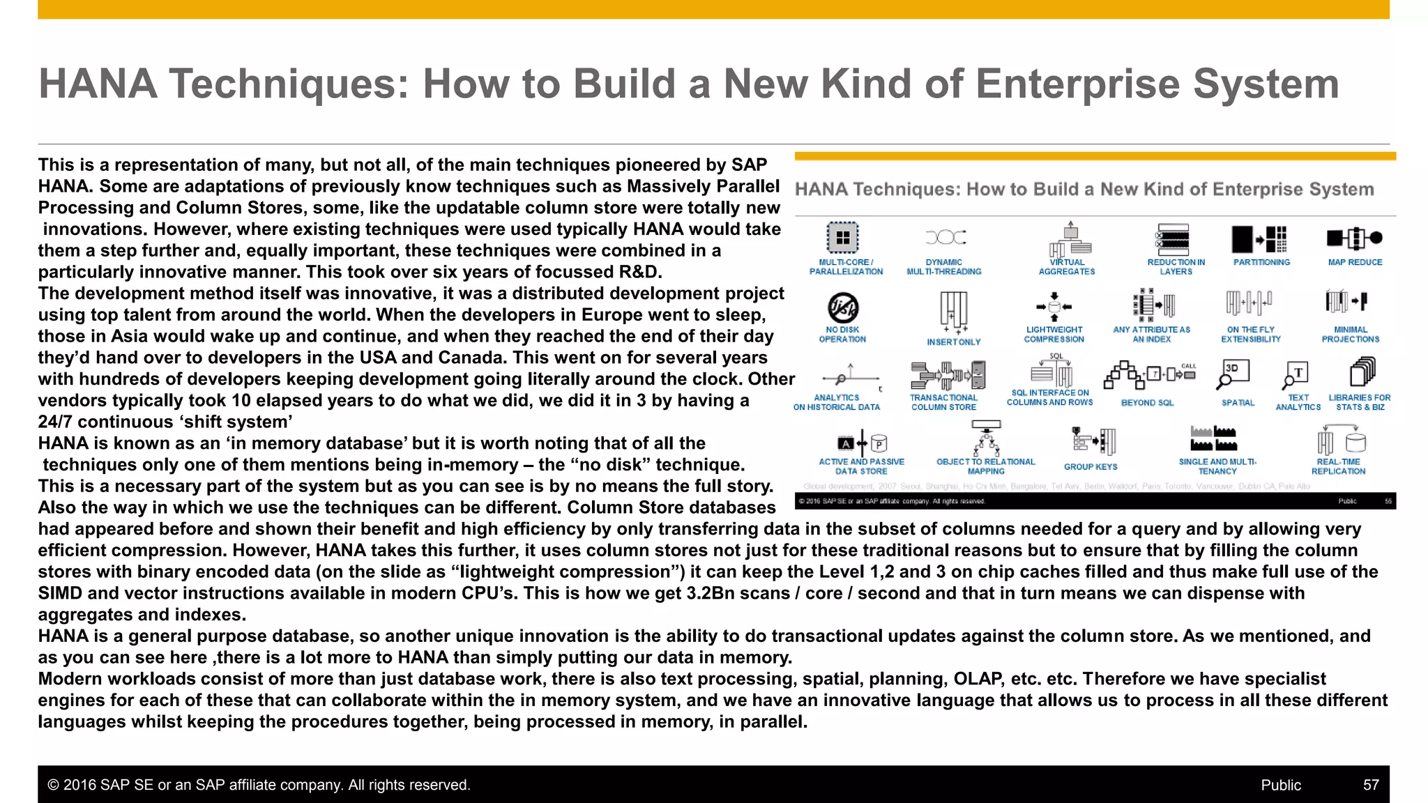 © 2016 SAP SE or an SAP affiliate company. All rights reserved. 57Public
HANA Techniques: How to Build a New Kind of Enterprise System
This is a representation of many, but not all, of the main techniques pioneered by SAP
HANA. Some are adaptations of previously know techniques such as Massively Parallel
Processing and Column Stores, some, like the updatable column store were totally new
innovations. However, where existing techniques were used typically HANA would take
them a step further and, equally important, these techniques were combined in a
particularly innovative manner. This took over six years of focussed R&D.
The development method itself was innovative, it was a distributed development project
using top talent from around the world. When the developers in Europe went to sleep,
those in Asia would wake up and continue, and when they reached the end of their day
they’d hand over to developers in the USA and Canada. This went on for several years
with hundreds of developers keeping development going literally around the clock. Other
vendors typically took 10 elapsed years to do what we did, we did it in 3 by having a
24/7 continuous ‘shift system’
HANA is known as an ‘in memory database’ but it is worth noting that of all the
techniques only one of them mentions being in-memory – the “no disk” technique.
This is a necessary part of the system but as you can see is by no means the full story.
Also the way in which we use the techniques can be different. Column Store databases
had appeared before and shown their benefit and high efficiency by only transferring data in the subset of columns needed for a query and by allowing very
efficient compression. However, HANA takes this further, it uses column stores not just for these traditional reasons but to ensure that by filling the column
stores with binary encoded data (on the slide as “lightweight compression”) it can keep the Level 1,2 and 3 on chip caches filled and thus make full use of the
SIMD and vector instructions available in modern CPU’s. This is how we get 3.2Bn scans / core / second and that in turn means we can dispense with
aggregates and indexes.
HANA is a general purpose database, so another unique innovation is the ability to do transactional updates against the column store. As we mentioned, and
as you can see here ,there is a lot more to HANA than simply putting our data in memory.
Modern workloads consist of more than just database work, there is also text processing, spatial, planning, OLAP, etc. etc. Therefore we have specialist
engines for each of these that can collaborate within the in memory system, and we have an innovative language that allows us to process in all these different
languages whilst keeping the procedures together, being processed in memory, in parallel.
 