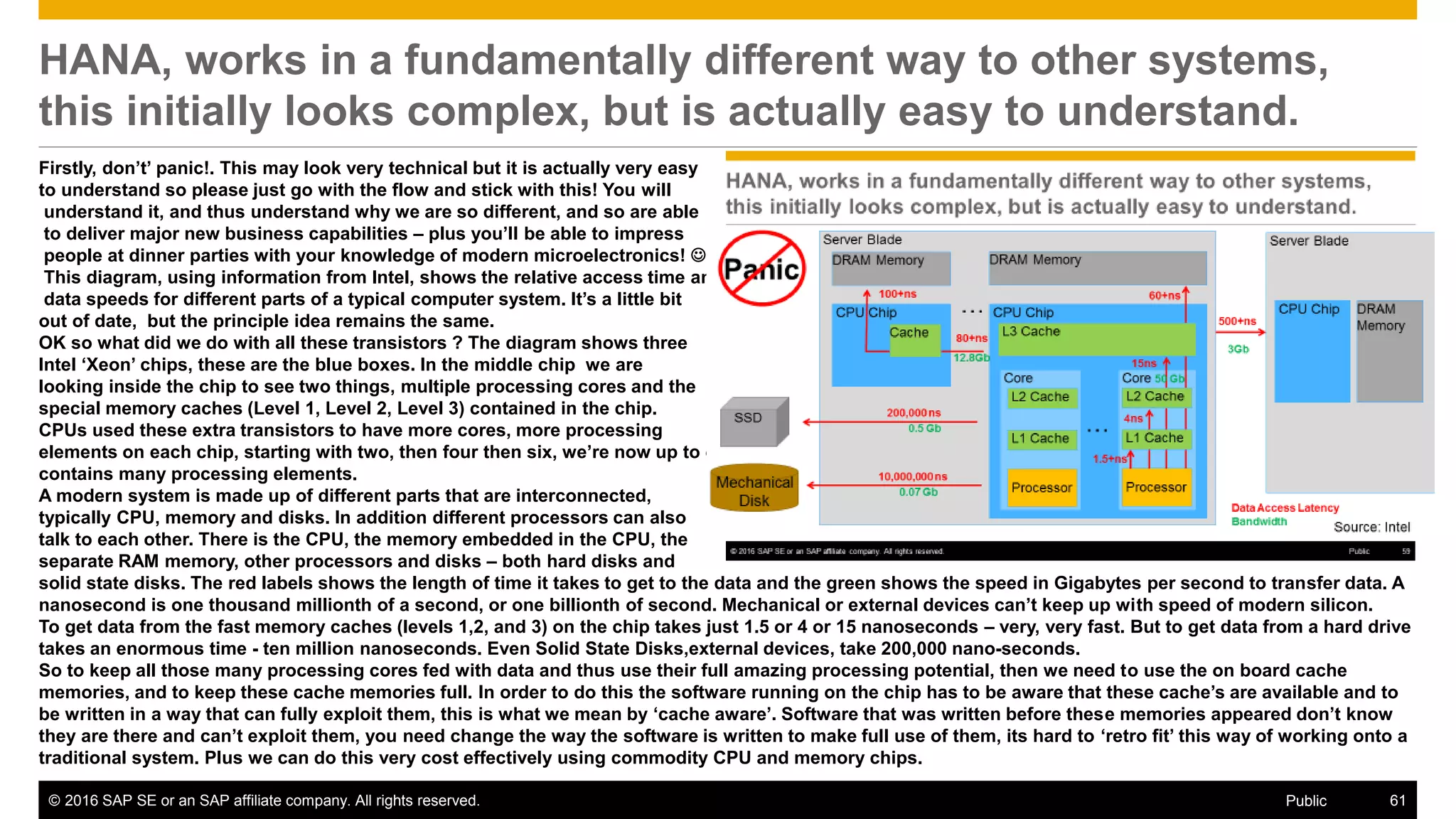 © 2016 SAP SE or an SAP affiliate company. All rights reserved. 61Public
HANA, works in a fundamentally different way to other systems,
this initially looks complex, but is actually easy to understand.
Firstly, don’t’ panic!. This may look very technical but it is actually very easy
to understand so please just go with the flow and stick with this! You will
understand it, and thus understand why we are so different, and so are able
to deliver major new business capabilities – plus you’ll be able to impress
people at dinner parties with your knowledge of modern microelectronics! 
This diagram, using information from Intel, shows the relative access time and
data speeds for different parts of a typical computer system. It’s a little bit
out of date, but the principle idea remains the same.
OK so what did we do with all these transistors ? The diagram shows three
Intel ‘Xeon’ chips, these are the blue boxes. In the middle chip we are
looking inside the chip to see two things, multiple processing cores and the
special memory caches (Level 1, Level 2, Level 3) contained in the chip.
CPUs used these extra transistors to have more cores, more processing
elements on each chip, starting with two, then four then six, we’re now up to eighteen cores per chip and we expect this to increase further. So each chip now
contains many processing elements.
A modern system is made up of different parts that are interconnected,
typically CPU, memory and disks. In addition different processors can also
talk to each other. There is the CPU, the memory embedded in the CPU, the
separate RAM memory, other processors and disks – both hard disks and
solid state disks. The red labels shows the length of time it takes to get to the data and the green shows the speed in Gigabytes per second to transfer data. A
nanosecond is one thousand millionth of a second, or one billionth of second. Mechanical or external devices can’t keep up with speed of modern silicon.
To get data from the fast memory caches (levels 1,2, and 3) on the chip takes just 1.5 or 4 or 15 nanoseconds – very, very fast. But to get data from a hard drive
takes an enormous time - ten million nanoseconds. Even Solid State Disks,external devices, take 200,000 nano-seconds.
So to keep all those many processing cores fed with data and thus use their full amazing processing potential, then we need to use the on board cache
memories, and to keep these cache memories full. In order to do this the software running on the chip has to be aware that these cache’s are available and to
be written in a way that can fully exploit them, this is what we mean by ‘cache aware’. Software that was written before these memories appeared don’t know
they are there and can’t exploit them, you need change the way the software is written to make full use of them, its hard to ‘retro fit’ this way of working onto a
traditional system. Plus we can do this very cost effectively using commodity CPU and memory chips.
 