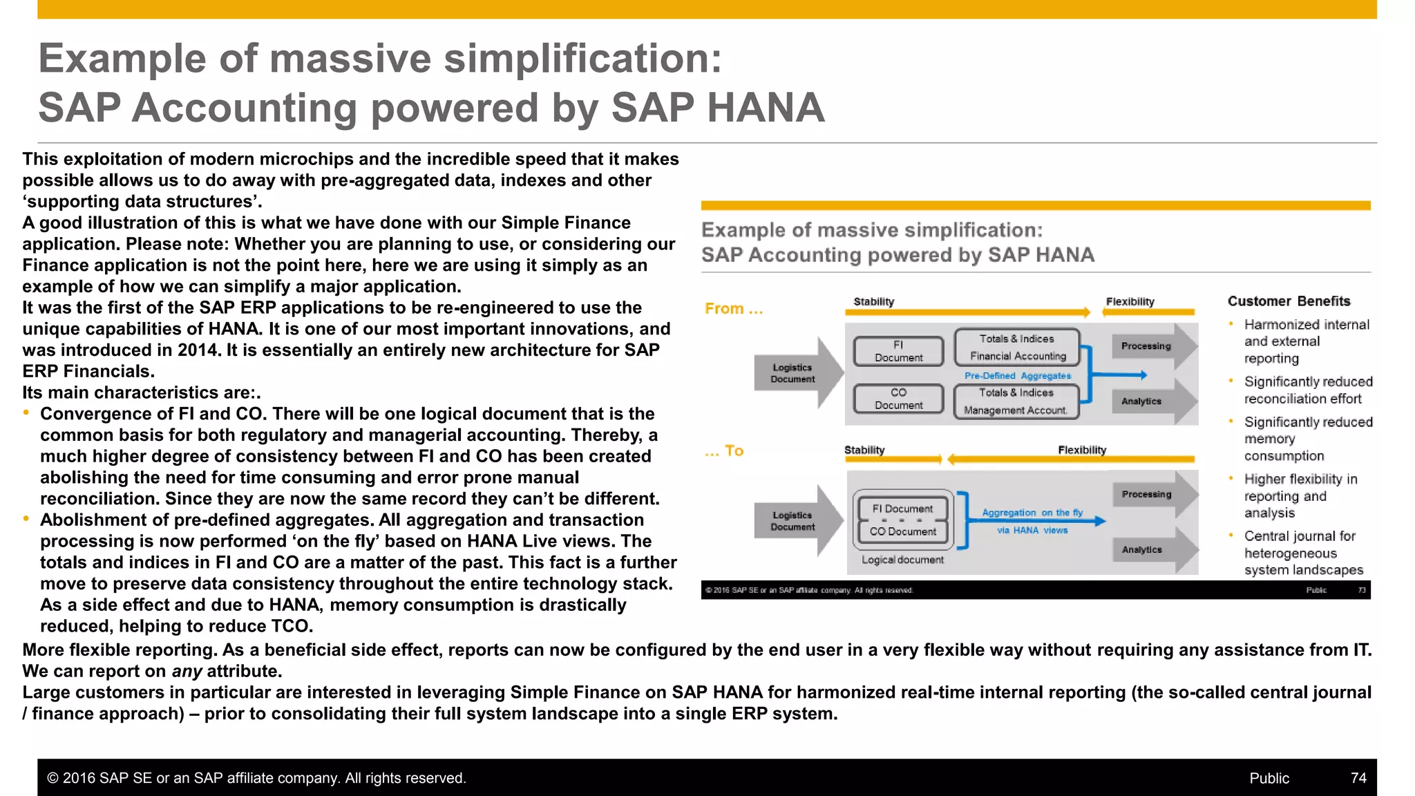 © 2016 SAP SE or an SAP affiliate company. All rights reserved. 74Public
Example of massive simplification:
SAP Accounting powered by SAP HANA
This exploitation of modern microchips and the incredible speed that it makes
possible allows us to do away with pre-aggregated data, indexes and other
‘supporting data structures’.
A good illustration of this is what we have done with our Simple Finance
application. Please note: Whether you are planning to use, or considering our
Finance application is not the point here, here we are using it simply as an
example of how we can simplify a major application.
It was the first of the SAP ERP applications to be re-engineered to use the
unique capabilities of HANA. It is one of our most important innovations, and
was introduced in 2014. It is essentially an entirely new architecture for SAP
ERP Financials.
Its main characteristics are:.
• Convergence of FI and CO. There will be one logical document that is the
common basis for both regulatory and managerial accounting. Thereby, a
much higher degree of consistency between FI and CO has been created
abolishing the need for time consuming and error prone manual
reconciliation. Since they are now the same record they can’t be different.
• Abolishment of pre-defined aggregates. All aggregation and transaction
processing is now performed ‘on the fly’ based on HANA Live views. The
totals and indices in FI and CO are a matter of the past. This fact is a further
move to preserve data consistency throughout the entire technology stack.
As a side effect and due to HANA, memory consumption is drastically
reduced, helping to reduce TCO.
More flexible reporting. As a beneficial side effect, reports can now be configured by the end user in a very flexible way without requiring any assistance from IT.
We can report on any attribute.
Large customers in particular are interested in leveraging Simple Finance on SAP HANA for harmonized real-time internal reporting (the so-called central journal
/ finance approach) – prior to consolidating their full system landscape into a single ERP system.
 