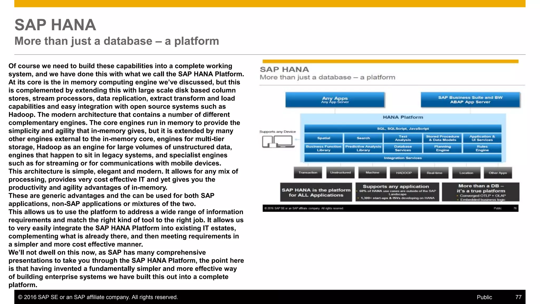 © 2016 SAP SE or an SAP affiliate company. All rights reserved. 77Public
SAP HANA
More than just a database – a platform
Of course we need to build these capabilities into a complete working
system, and we have done this with what we call the SAP HANA Platform.
At its core is the in memory computing engine we’ve discussed, but this
is complemented by extending this with large scale disk based column
stores, stream processors, data replication, extract transform and load
capabilities and easy integration with open source systems such as
Hadoop. The modern architecture that contains a number of different
complementary engines. The core engines run in memory to provide the
simplicity and agility that in-memory gives, but it is extended by many
other engines external to the in-memory core, engines for multi-tier
storage, Hadoop as an engine for large volumes of unstructured data,
engines that happen to sit in legacy systems, and specialist engines
such as for streaming or for communications with mobile devices.
This architecture is simple, elegant and modern. It allows for any mix of
processing, provides very cost effective IT and yet gives you the
productivity and agility advantages of in-memory.
These are generic advantages and the can be used for both SAP
applications, non-SAP applications or mixtures of the two.
This allows us to use the platform to address a wide range of information
requirements and match the right kind of tool to the right job. It allows us
to very easily integrate the SAP HANA Platform into existing IT estates,
complementing what is already there, and then meeting requirements in
a simpler and more cost effective manner.
We’ll not dwell on this now, as SAP has many comprehensive
presentations to take you through the SAP HANA Platform, the point here
is that having invented a fundamentally simpler and more effective way
of building enterprise systems we have built this out into a complete
platform.
 