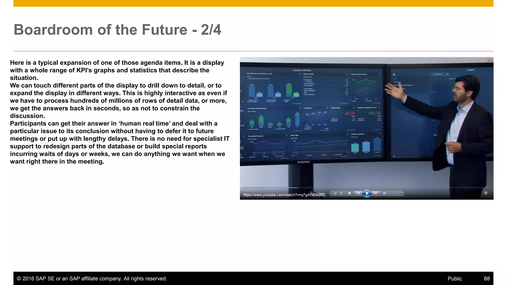 © 2016 SAP SE or an SAP affiliate company. All rights reserved. 88Public
Boardroom of the Future - 2/4
Here is a typical expansion of one of those agenda items. It is a display
with a whole range of KPI’s graphs and statistics that describe the
situation.
We can touch different parts of the display to drill down to detail, or to
expand the display in different ways. This is highly interactive as even if
we have to process hundreds of millions of rows of detail data, or more,
we get the answers back in seconds, so as not to constrain the
discussion.
Participants can get their answer in ‘human real time’ and deal with a
particular issue to its conclusion without having to defer it to future
meetings or put up with lengthy delays. There is no need for specialist IT
support to redesign parts of the database or build special reports
incurring waits of days or weeks, we can do anything we want when we
want right there in the meeting.
 