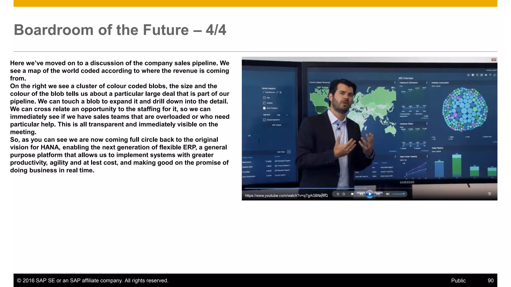 © 2016 SAP SE or an SAP affiliate company. All rights reserved. 90Public
Boardroom of the Future – 4/4
Here we’ve moved on to a discussion of the company sales pipeline. We
see a map of the world coded according to where the revenue is coming
from.
On the right we see a cluster of colour coded blobs, the size and the
colour of the blob tells us about a particular large deal that is part of our
pipeline. We can touch a blob to expand it and drill down into the detail.
We can cross relate an opportunity to the staffing for it, so we can
immediately see if we have sales teams that are overloaded or who need
particular help. This is all transparent and immediately visible on the
meeting.
So, as you can see we are now coming full circle back to the original
vision for HANA, enabling the next generation of flexible ERP, a general
purpose platform that allows us to implement systems with greater
productivity, agility and at lest cost, and making good on the promise of
doing business in real time.
 
