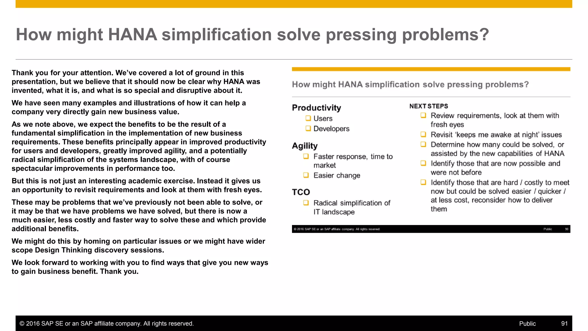 © 2016 SAP SE or an SAP affiliate company. All rights reserved. 91Public
How might HANA simplification solve pressing problems?
Thank you for your attention. We’ve covered a lot of ground in this
presentation, but we believe that it should now be clear why HANA was
invented, what it is, and what is so special and disruptive about it.
We have seen many examples and illustrations of how it can help a
company very directly gain new business value.
As we note above, we expect the benefits to be the result of a
fundamental simplification in the implementation of new business
requirements. These benefits principally appear in improved productivity
for users and developers, greatly improved agility, and a potentially
radical simplification of the systems landscape, with of course
spectacular improvements in performance too.
But this is not just an interesting academic exercise. Instead it gives us
an opportunity to revisit requirements and look at them with fresh eyes.
These may be problems that we’ve previously not been able to solve, or
it may be that we have problems we have solved, but there is now a
much easier, less costly and faster way to solve these and which provide
additional benefits.
We might do this by homing on particular issues or we might have wider
scope Design Thinking discovery sessions.
We look forward to working with you to find ways that give you new ways
to gain business benefit. Thank you.
 