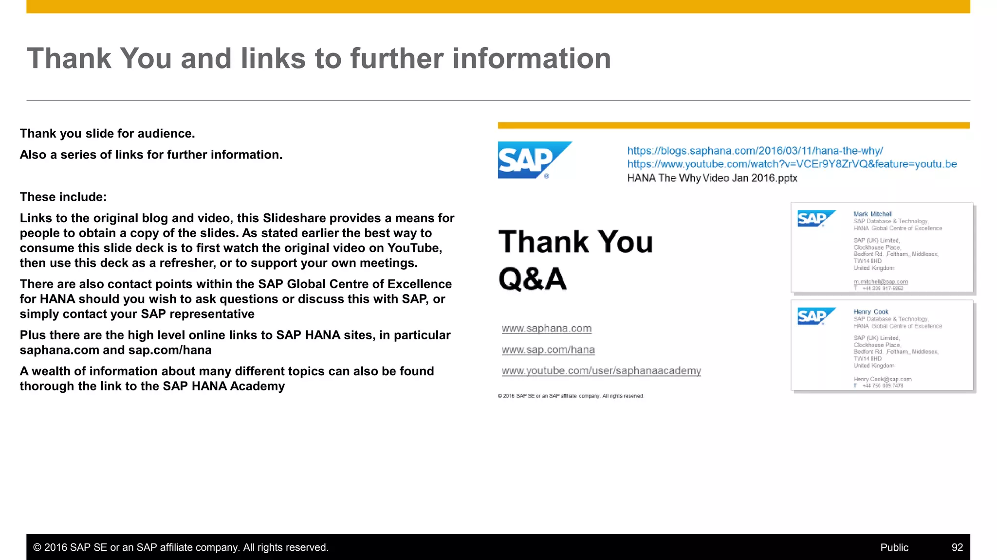 © 2016 SAP SE or an SAP affiliate company. All rights reserved. 92Public
Thank You and links to further information
Thank you slide for audience.
Also a series of links for further information.
These include:
Links to the original blog and video, this Slideshare provides a means for
people to obtain a copy of the slides. As stated earlier the best way to
consume this slide deck is to first watch the original video on YouTube,
then use this deck as a refresher, or to support your own meetings.
There are also contact points within the SAP Global Centre of Excellence
for HANA should you wish to ask questions or discuss this with SAP, or
simply contact your SAP representative
Plus there are the high level online links to SAP HANA sites, in particular
saphana.com and sap.com/hana
A wealth of information about many different topics can also be found
thorough the link to the SAP HANA Academy
 