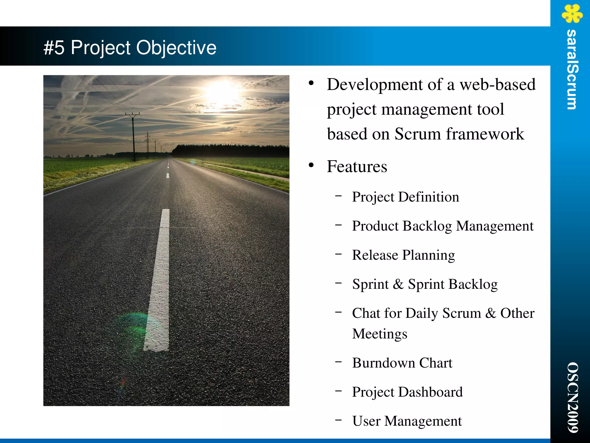 saralScrum
#5 Project Objective
                       ●
                           Development of a web­based 
                           project management tool 
                           based on Scrum framework
                       ●
                           Features
                            –   Project Definition
                            –   Product Backlog Management
                            –   Release Planning
                            –   Sprint & Sprint Backlog 
                            –   Chat for Daily Scrum & Other 
                                Meetings
                            –   Burndown Chart




                                                                OSCN2009
                            –   Project Dashboard
                            –   User Management
 