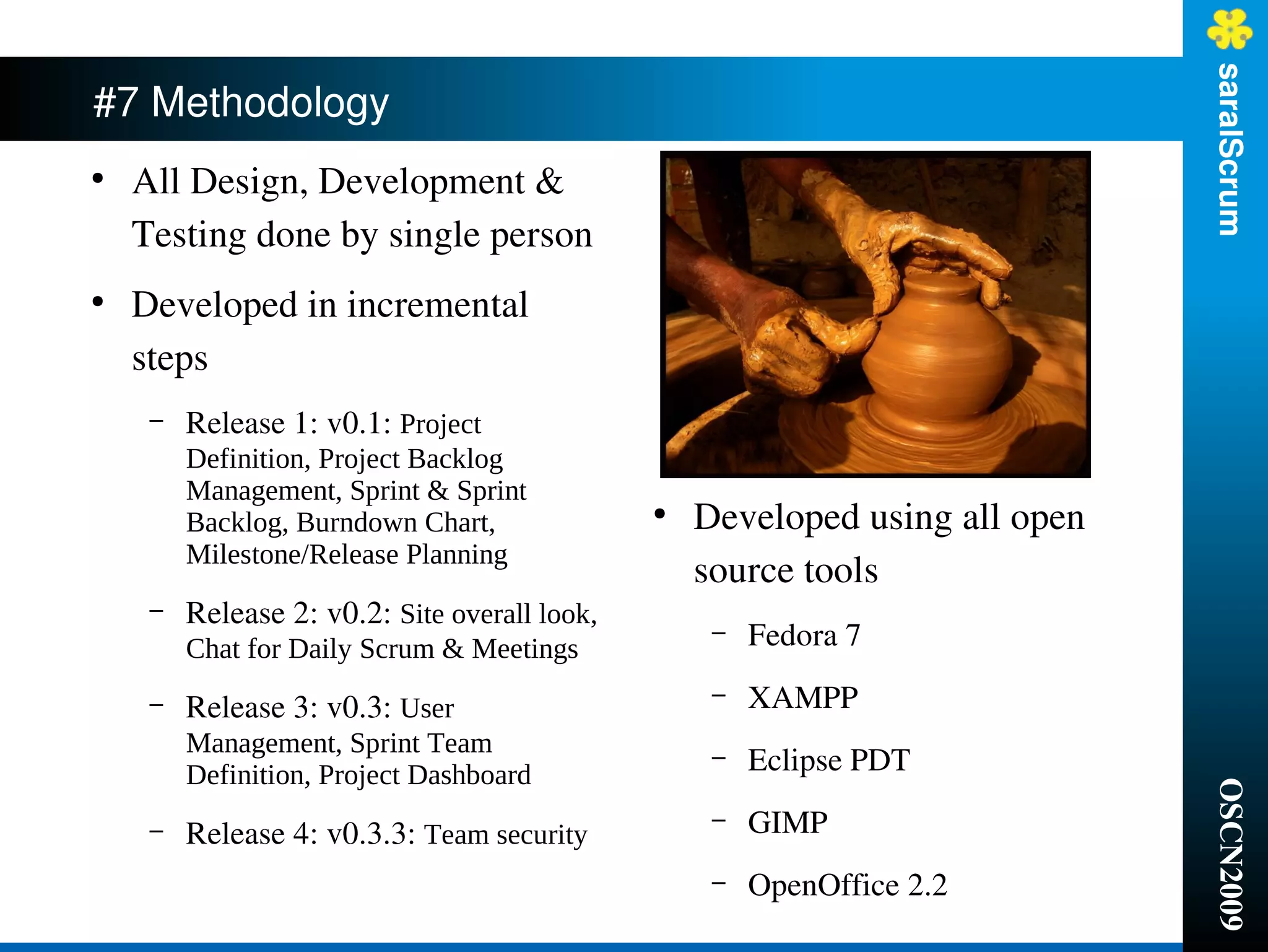 saralScrum
#7 Methodology
●
    All Design, Development & 
    Testing done by single person
●
    Developed in incremental 
    steps
     –   Release 1: v0.1: Project
         Definition, Project Backlog
         Management, Sprint & Sprint
         Backlog, Burndown Chart,              ●
                                                   Developed using all open 
         Milestone/Release Planning
                                                   source tools
     –   Release 2: v0.2: Site overall look,
         Chat for Daily Scrum & Meetings
                                                    –   Fedora 7

     –   Release 3: v0.3: User                      –   XAMPP
         Management, Sprint Team
         Definition, Project Dashboard
                                                    –   Eclipse PDT




                                                                               OSCN2009
     –   Release 4: v0.3.3: Team security
                                                    –   GIMP
                                                    –   OpenOffice 2.2
 