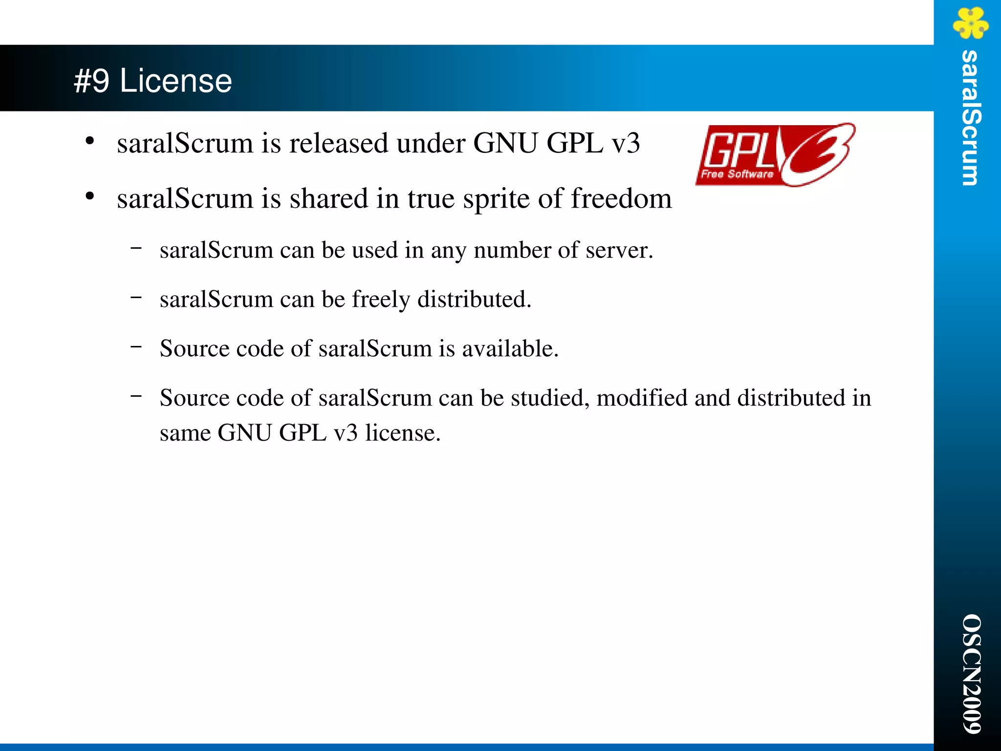 saralScrum
#9 License
●
    saralScrum is released under GNU GPL v3
●
    saralScrum is shared in true sprite of freedom
     –   saralScrum can be used in any number of server.
     –   saralScrum can be freely distributed.
     –   Source code of saralScrum is available.
     –   Source code of saralScrum can be studied, modified and distributed in 
         same GNU GPL v3 license.




                                                                                  OSCN2009
 