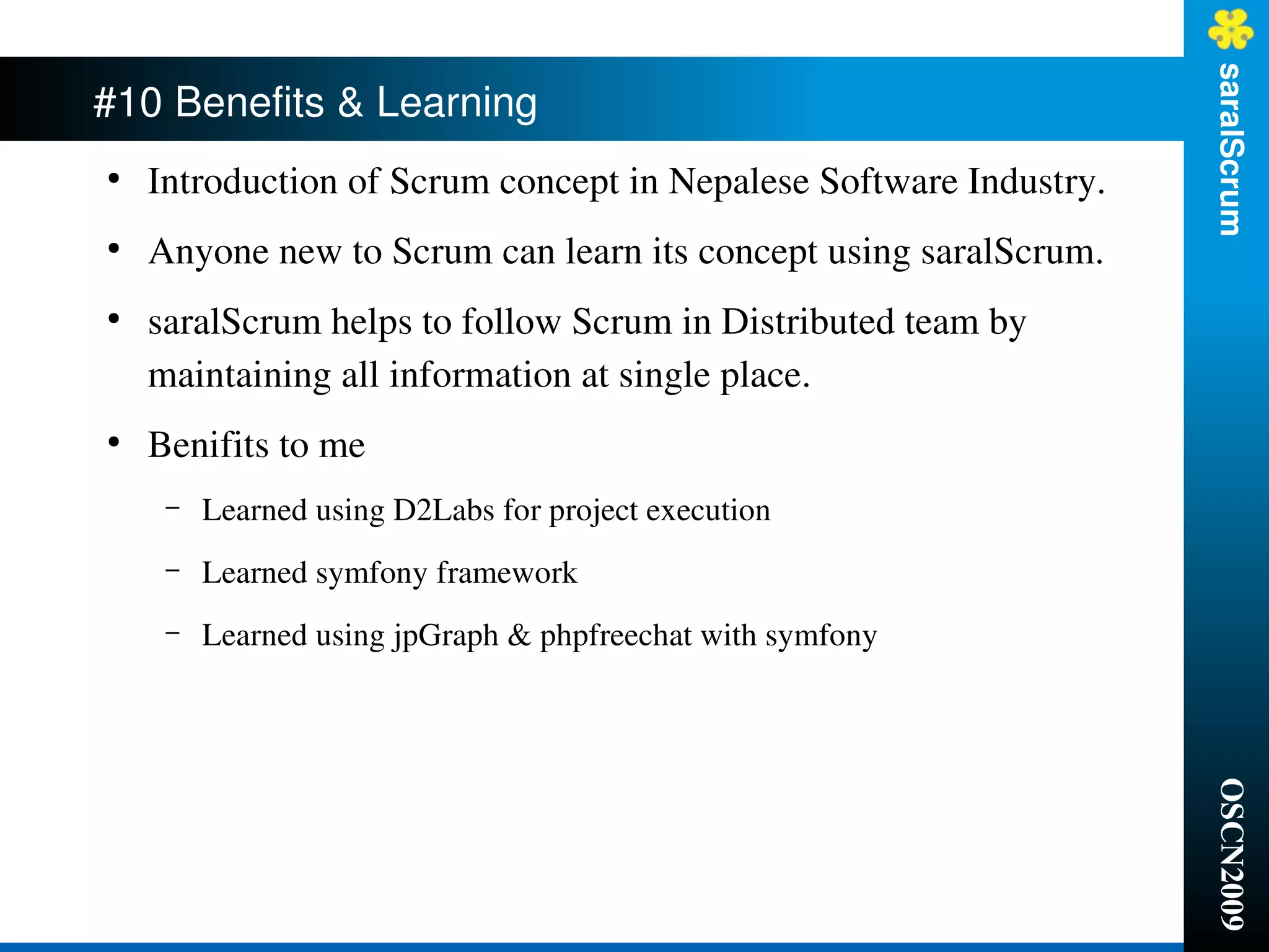 saralScrum
#10 Benefits & Learning 
●
    Introduction of Scrum concept in Nepalese Software Industry.
●
    Anyone new to Scrum can learn its concept using saralScrum.
●
    saralScrum helps to follow Scrum in Distributed team by 
    maintaining all information at single place.
●
    Benifits to me
     –   Learned using D2Labs for project execution
     –   Learned symfony framework
     –   Learned using jpGraph & phpfreechat with symfony




                                                                   OSCN2009
 