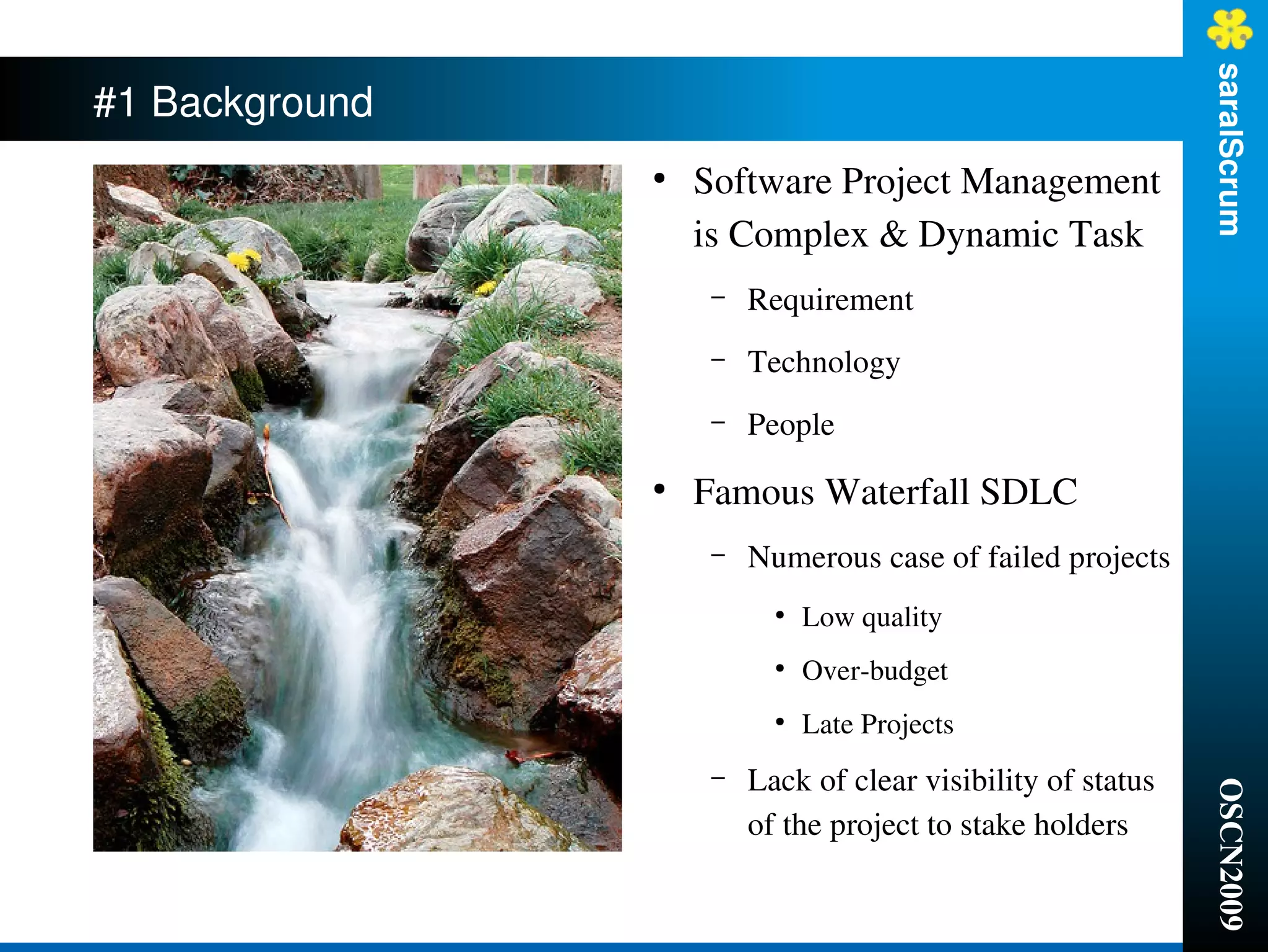 saralScrum
#1 Background
                ●
                    Software Project Management 
                    is Complex & Dynamic Task
                     –   Requirement
                     –   Technology
                     –   People
                ●
                    Famous Waterfall SDLC
                     –   Numerous case of failed projects
                           ●
                               Low quality
                           ●
                               Over­budget
                           ●
                               Late Projects
                     –   Lack of clear visibility of status 




                                                               OSCN2009
                         of the project to stake holders
 