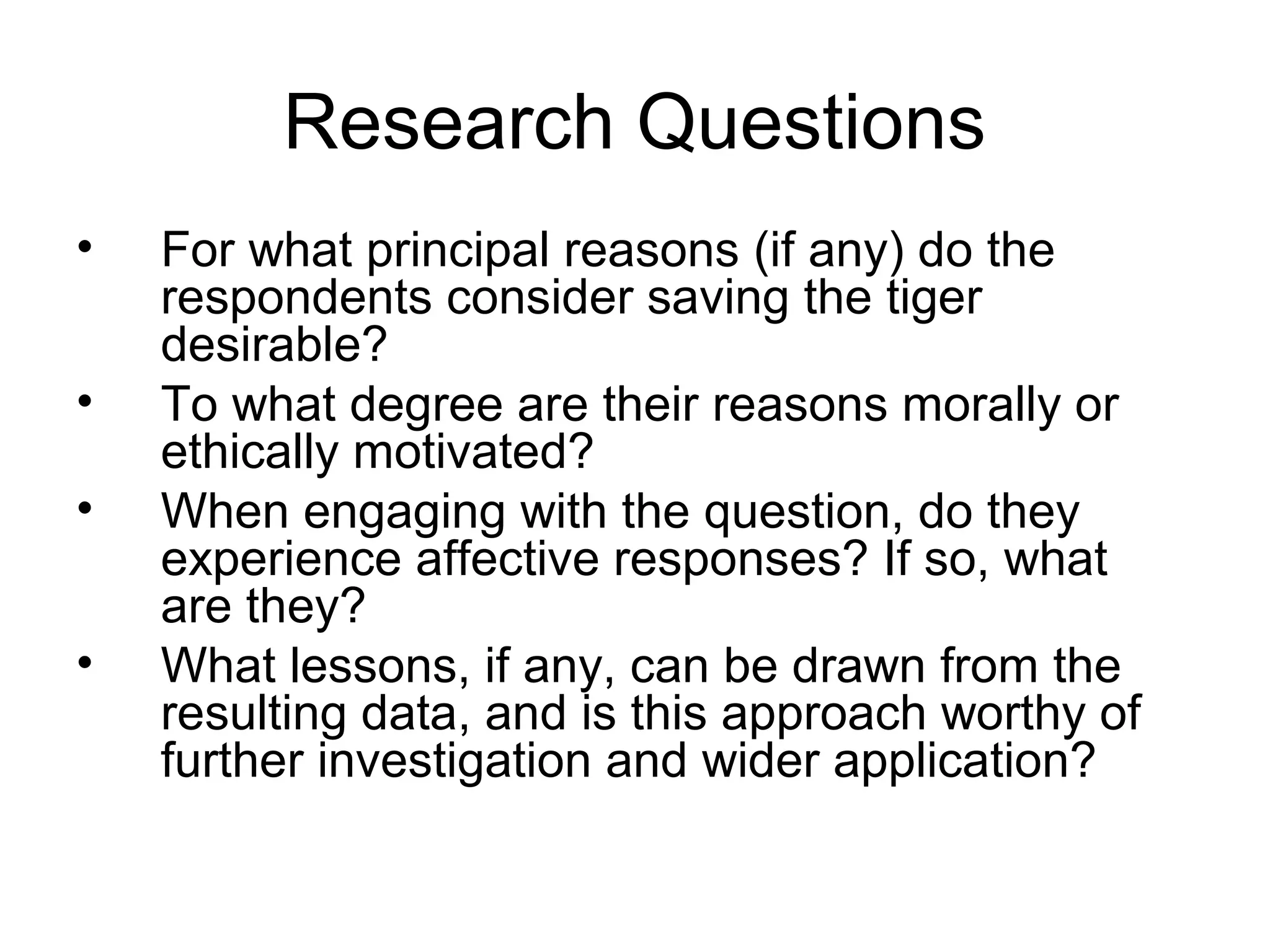 Research Questions 
• For what principal reasons (if any) do the 
respondents consider saving the tiger 
desirable? 
• To what degree are their reasons morally or 
ethically motivated? 
• When engaging with the question, do they 
experience affective responses? If so, what 
are they? 
• What lessons, if any, can be drawn from the 
resulting data, and is this approach worthy of 
further investigation and wider application? 
 