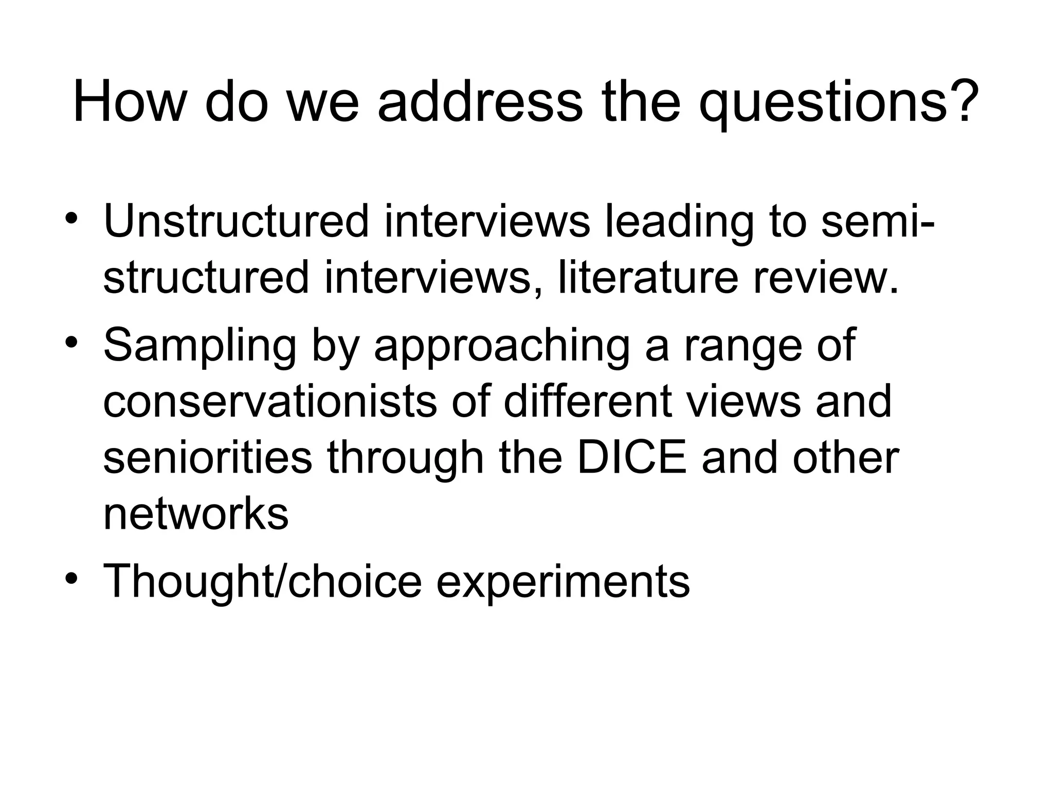 How do we address the questions? 
• Unstructured interviews leading to semi-structured 
interviews, literature review. 
• Sampling by approaching a range of 
conservationists of different views and 
seniorities through the DICE and other 
networks 
• Thought/choice experiments 
 