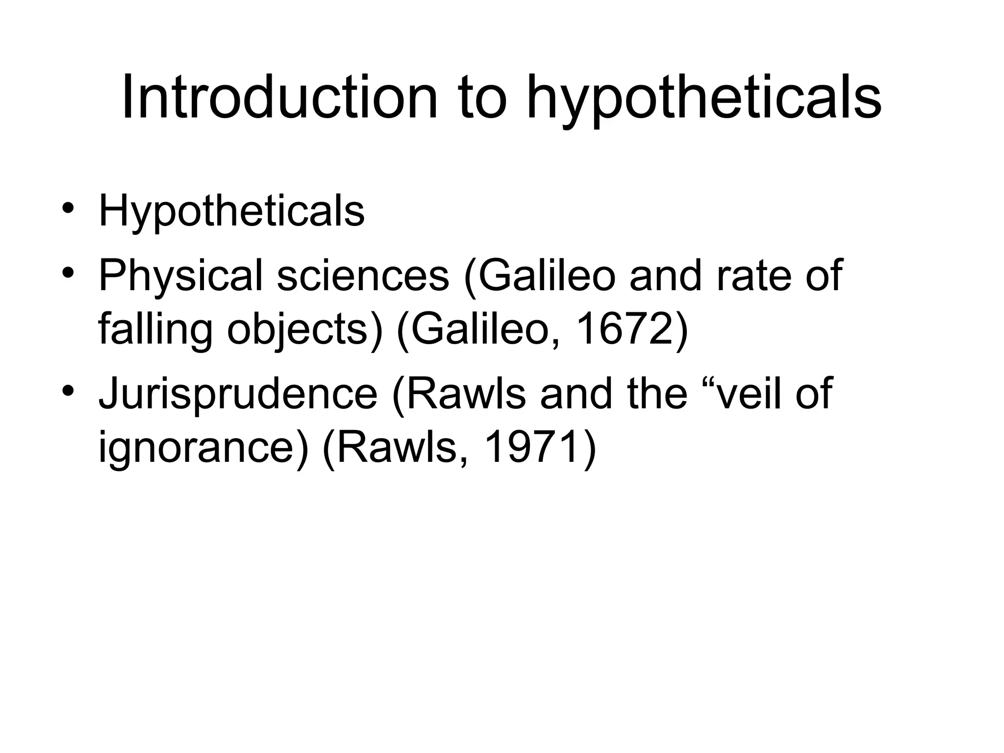 Introduction to hypotheticals 
• Hypotheticals 
• Physical sciences (Galileo and rate of 
falling objects) (Galileo, 1672) 
• Jurisprudence (Rawls and the “veil of 
ignorance) (Rawls, 1971) 
 