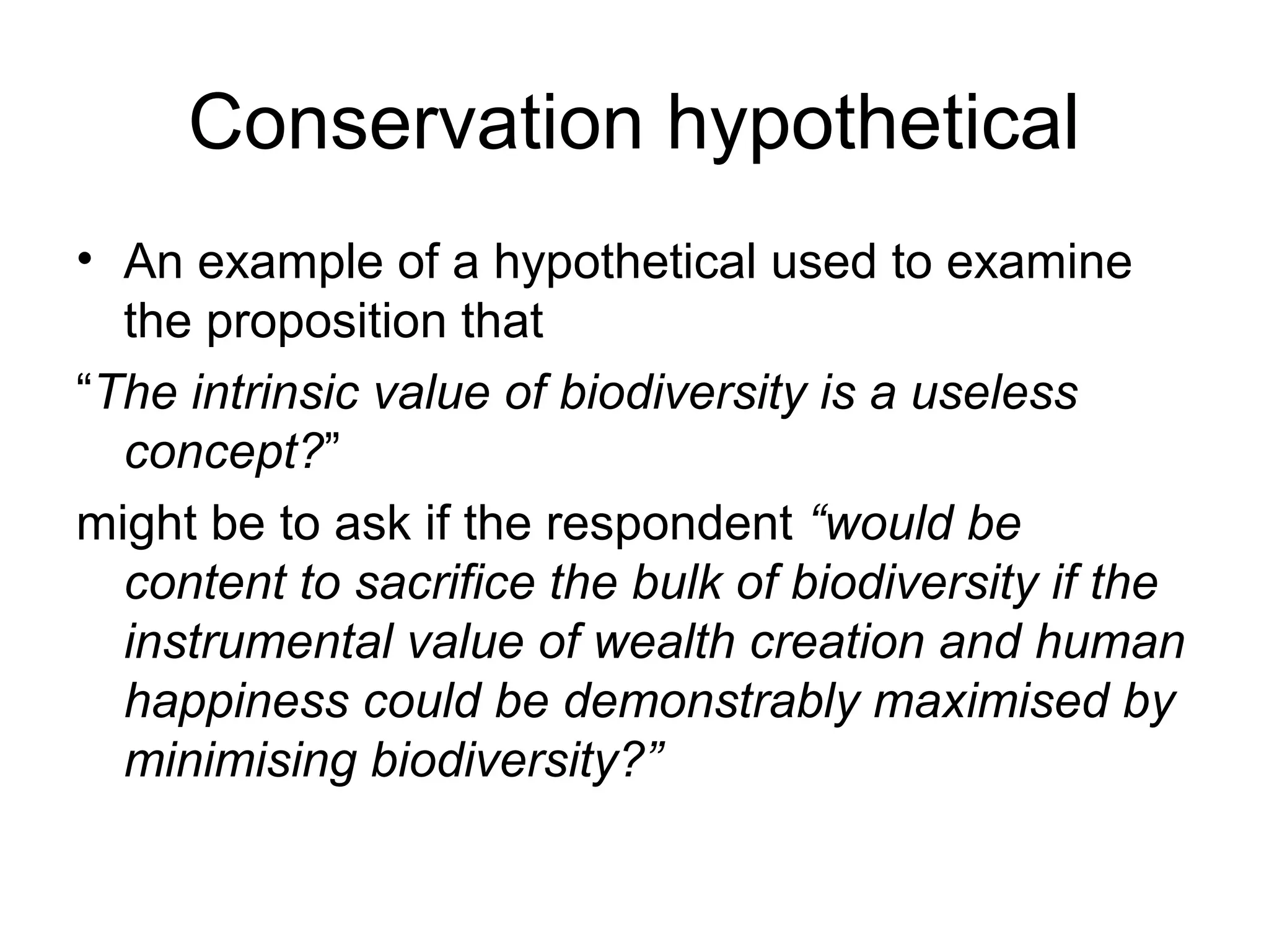 Conservation hypothetical 
• An example of a hypothetical used to examine 
the proposition that 
“The intrinsic value of biodiversity is a useless 
concept?” 
might be to ask if the respondent “would be 
content to sacrifice the bulk of biodiversity if the 
instrumental value of wealth creation and human 
happiness could be demonstrably maximised by 
minimising biodiversity?” 
 