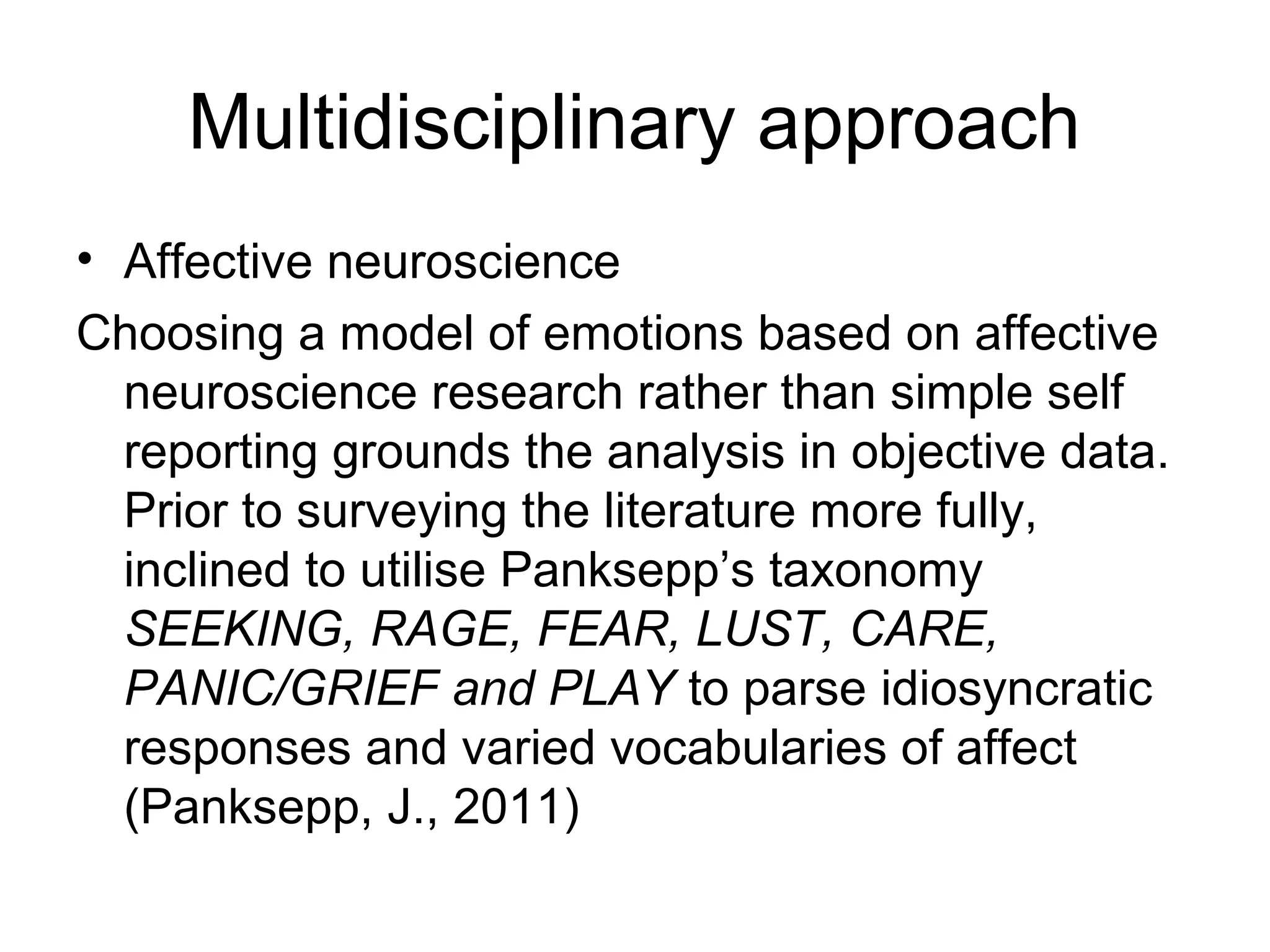 Multidisciplinary approach 
• Affective neuroscience 
Choosing a model of emotions based on affective 
neuroscience research rather than simple self 
reporting grounds the analysis in objective data. 
Prior to surveying the literature more fully, 
inclined to utilise Panksepp’s taxonomy 
SEEKING, RAGE, FEAR, LUST, CARE, 
PANIC/GRIEF and PLAY to parse idiosyncratic 
responses and varied vocabularies of affect 
(Panksepp, J., 2011) 
 