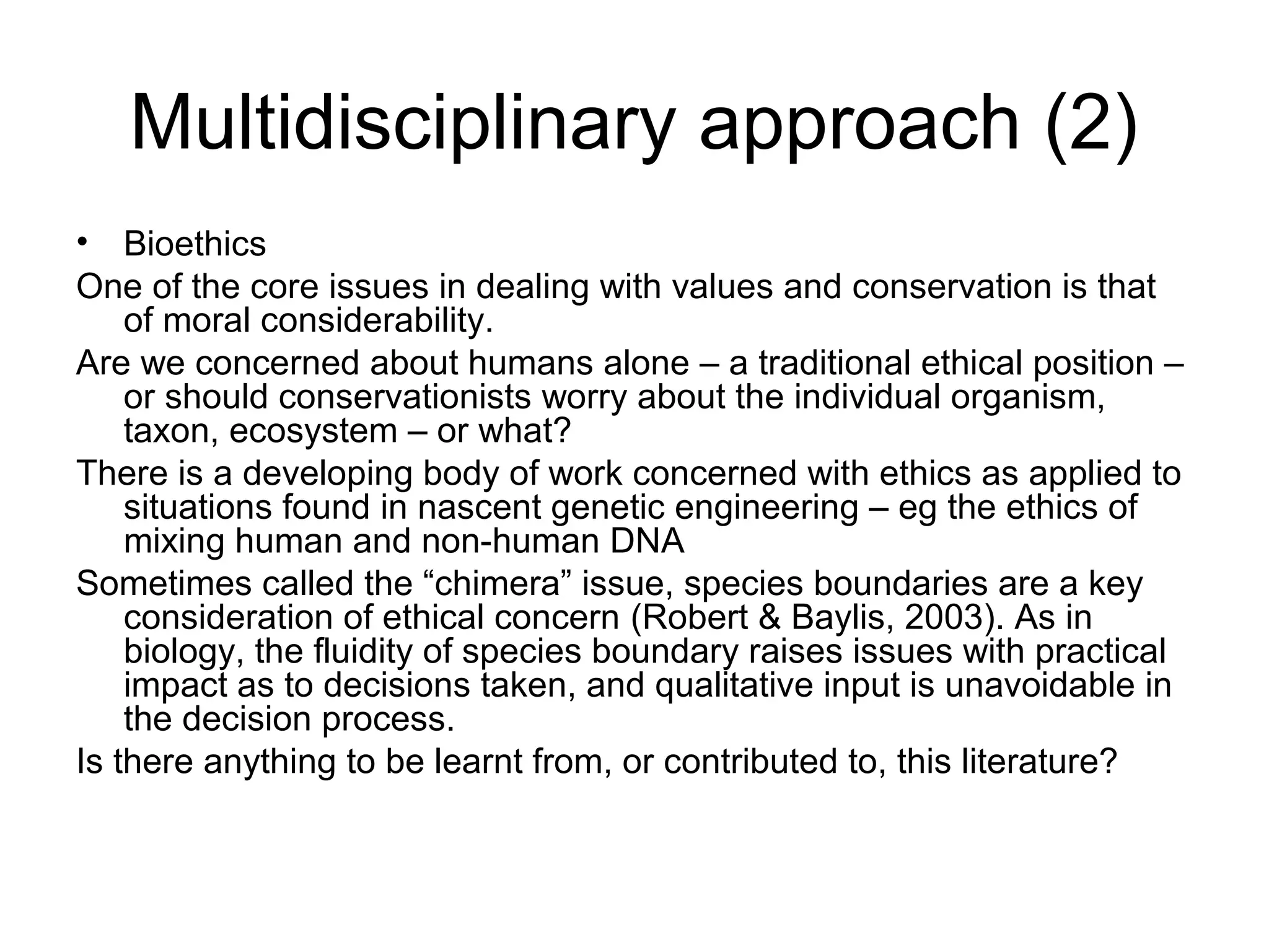 Multidisciplinary approach (2) 
• Bioethics 
One of the core issues in dealing with values and conservation is that 
of moral considerability. 
Are we concerned about humans alone – a traditional ethical position – 
or should conservationists worry about the individual organism, 
taxon, ecosystem – or what? 
There is a developing body of work concerned with ethics as applied to 
situations found in nascent genetic engineering – eg the ethics of 
mixing human and non-human DNA 
Sometimes called the “chimera” issue, species boundaries are a key 
consideration of ethical concern (Robert & Baylis, 2003). As in 
biology, the fluidity of species boundary raises issues with practical 
impact as to decisions taken, and qualitative input is unavoidable in 
the decision process. 
Is there anything to be learnt from, or contributed to, this literature? 
 