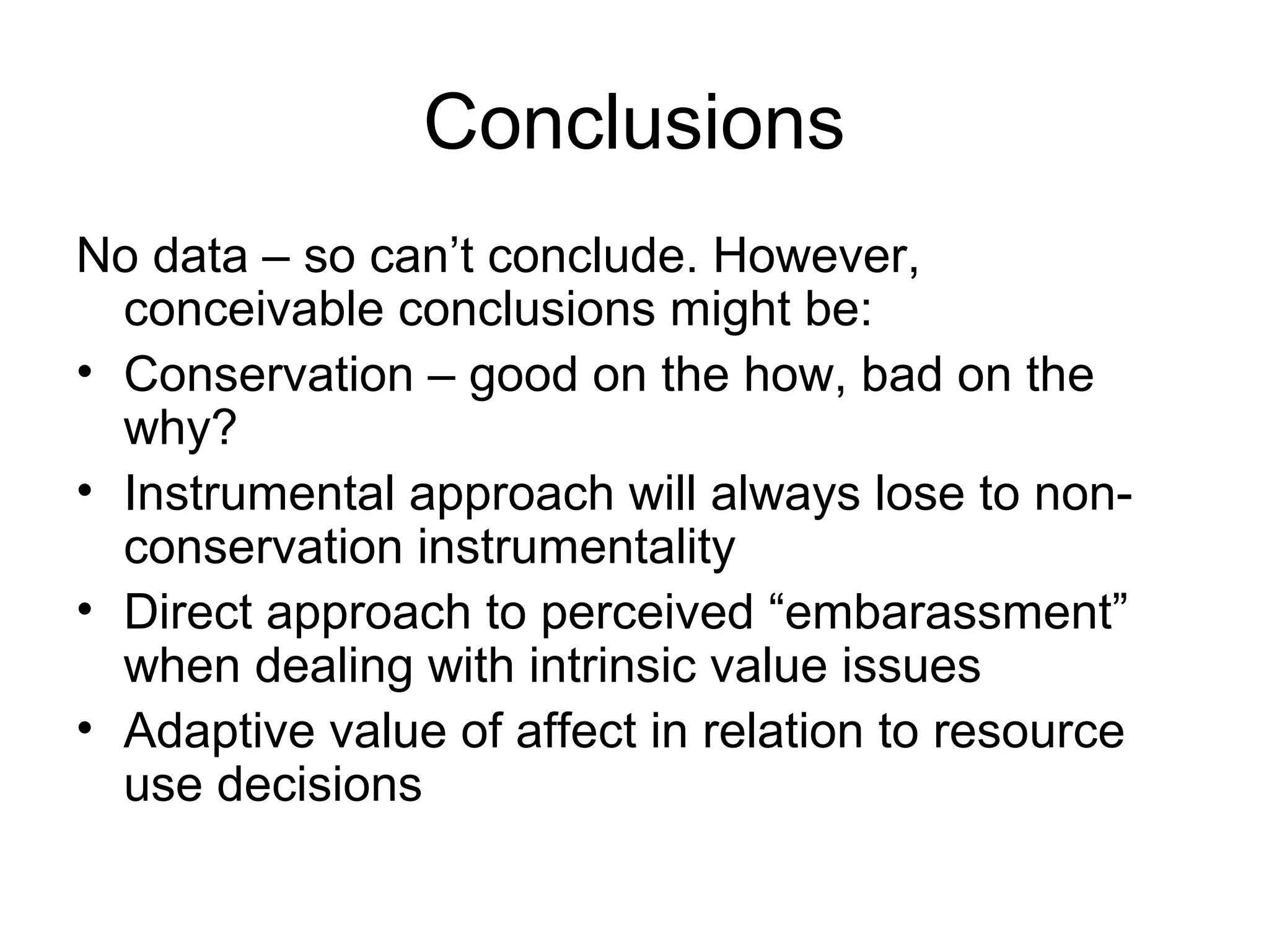 Conclusions 
No data – so can’t conclude. However, 
conceivable conclusions might be: 
• Conservation – good on the how, bad on the 
why? 
• Instrumental approach will always lose to non-conservation 
instrumentality 
• Direct approach to perceived “embarassment” 
when dealing with intrinsic value issues 
• Adaptive value of affect in relation to resource 
use decisions 
 