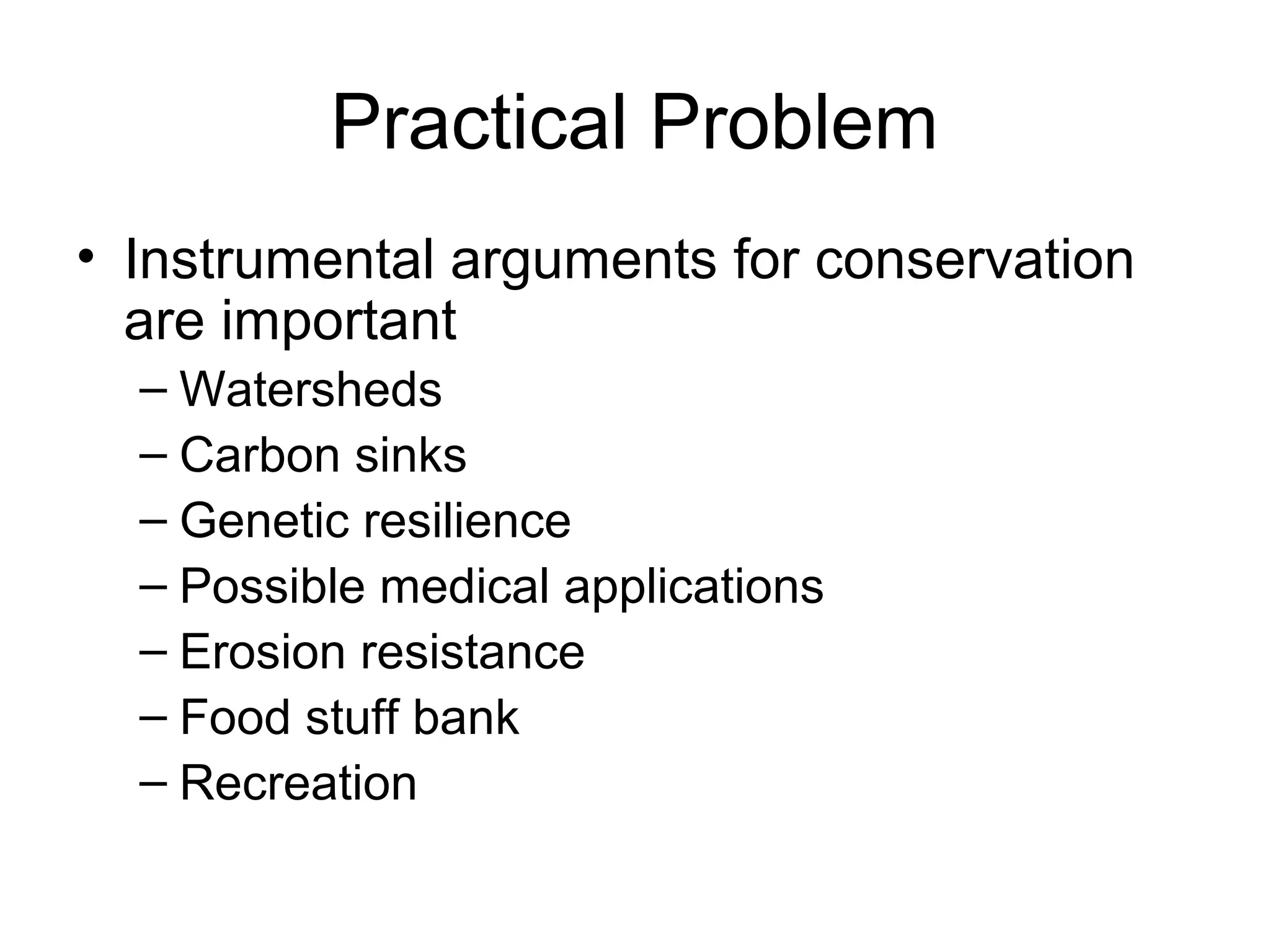 Practical Problem 
• Instrumental arguments for conservation 
are important 
– Watersheds 
– Carbon sinks 
– Genetic resilience 
– Possible medical applications 
– Erosion resistance 
– Food stuff bank 
– Recreation 
 