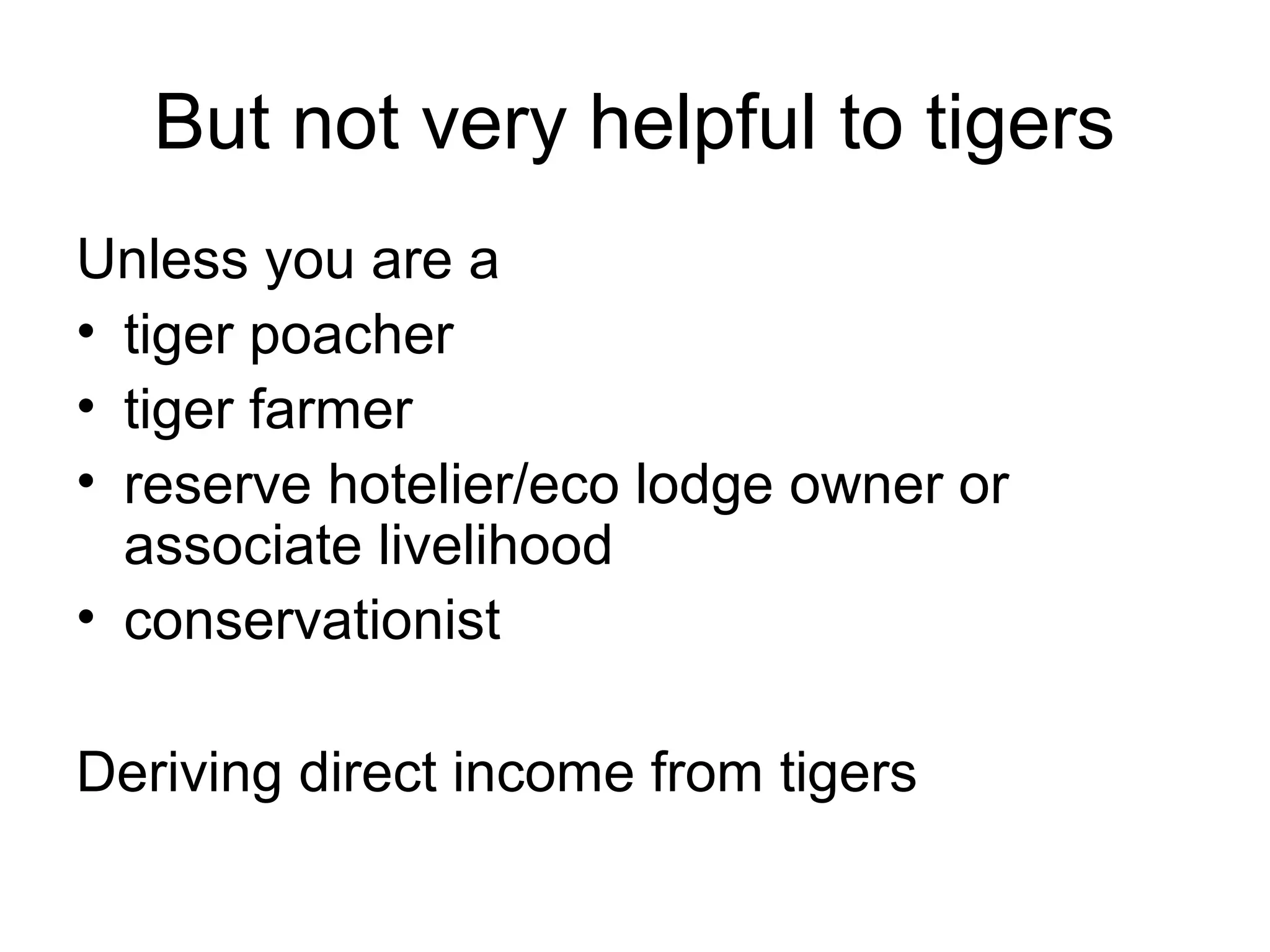But not very helpful to tigers 
Unless you are a 
• tiger poacher 
• tiger farmer 
• reserve hotelier/eco lodge owner or 
associate livelihood 
• conservationist 
Deriving direct income from tigers 
 
