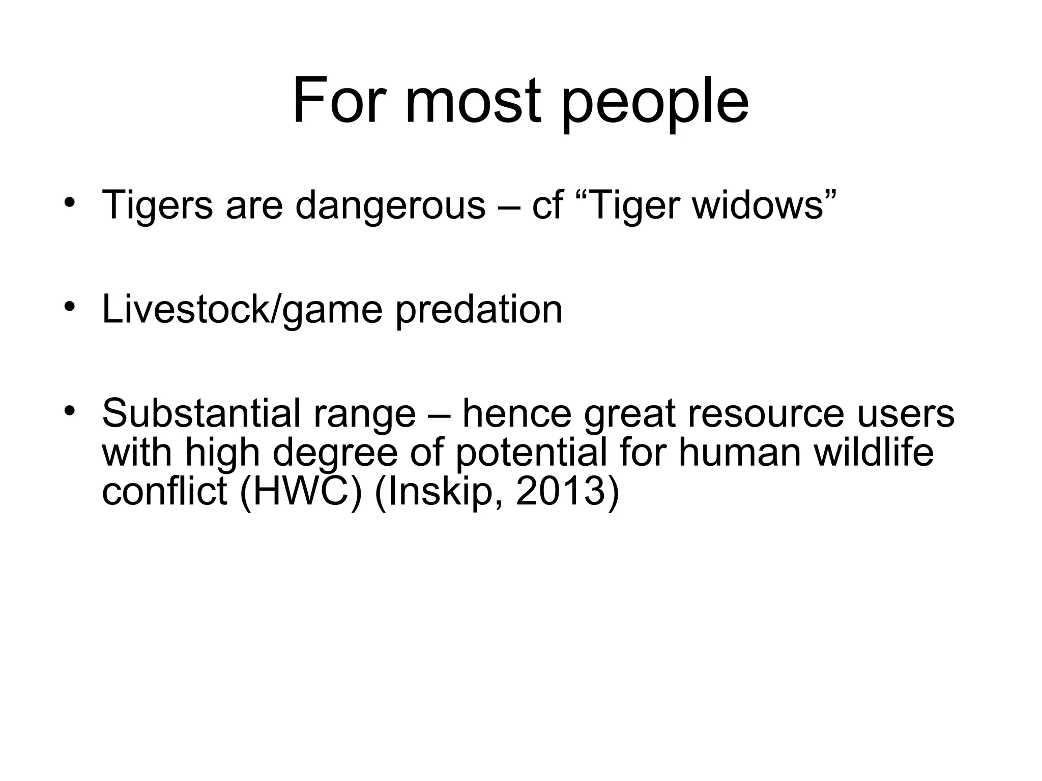 For most people 
• Tigers are dangerous – cf “Tiger widows” 
• Livestock/game predation 
• Substantial range – hence great resource users 
with high degree of potential for human wildlife 
conflict (HWC) (Inskip, 2013) 
 