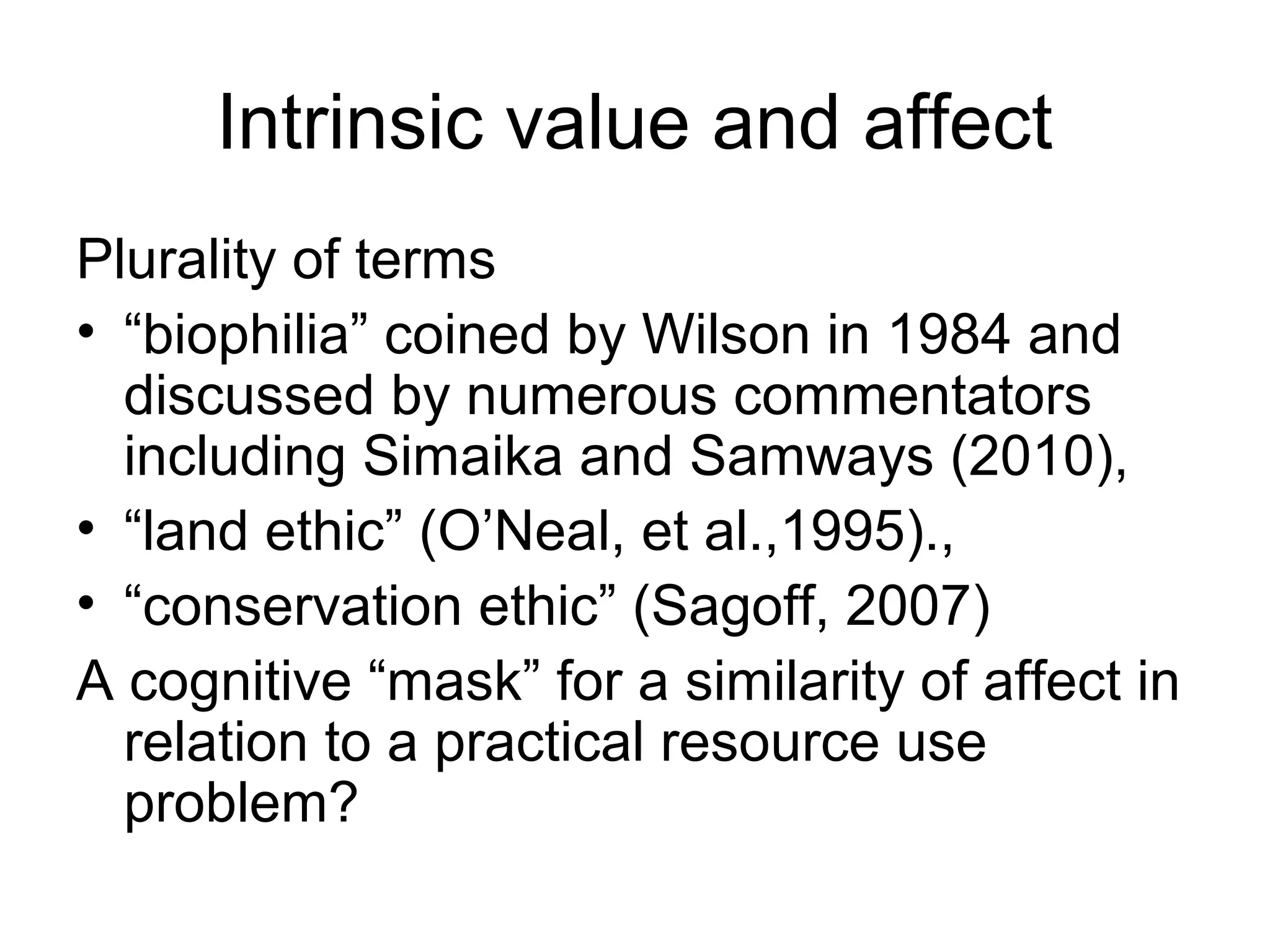 Intrinsic value and affect 
Plurality of terms 
• “biophilia” coined by Wilson in 1984 and 
discussed by numerous commentators 
including Simaika and Samways (2010), 
• “land ethic” (O’Neal, et al.,1995)., 
• “conservation ethic” (Sagoff, 2007) 
A cognitive “mask” for a similarity of affect in 
relation to a practical resource use 
problem? 
 