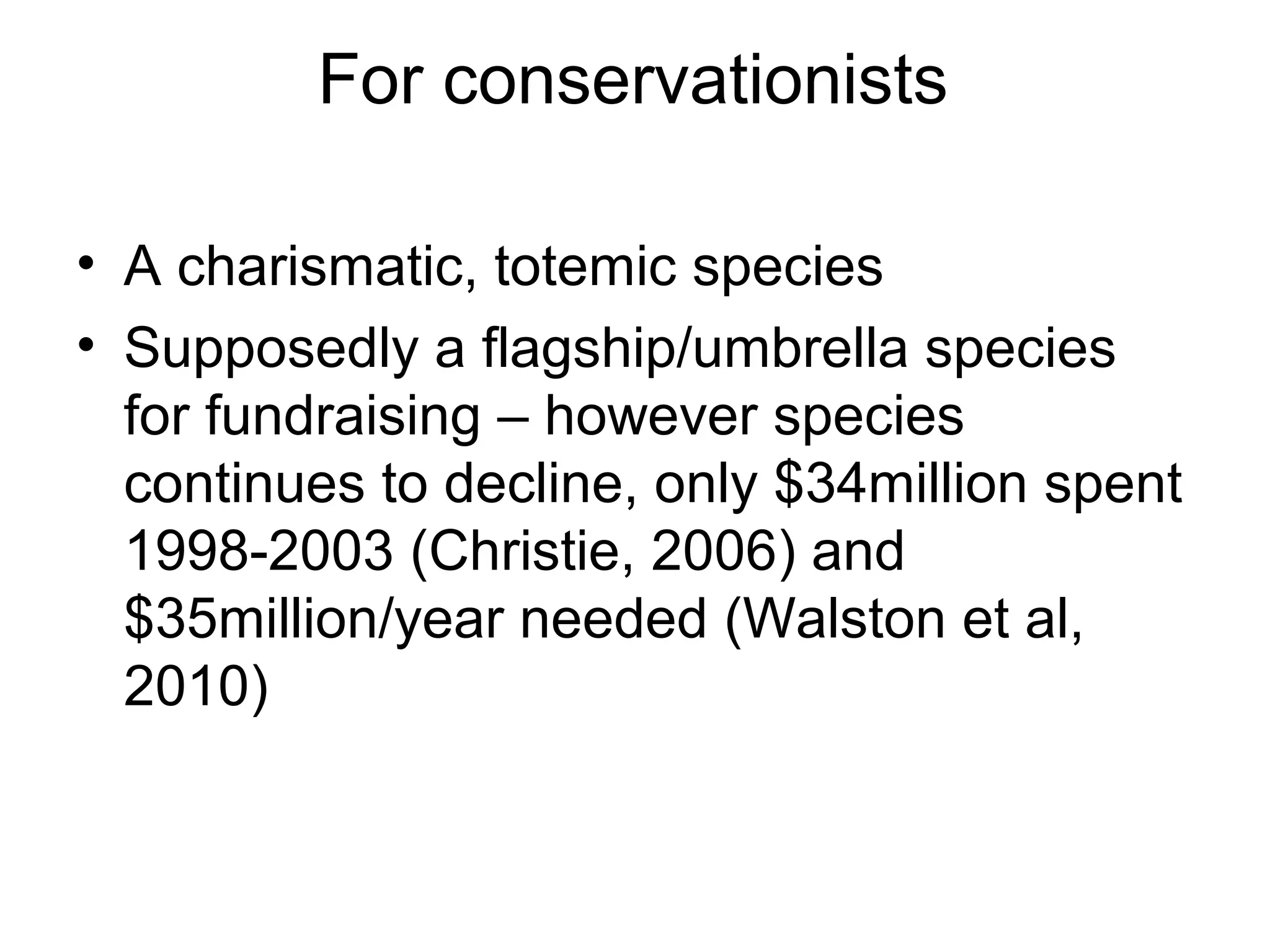 For conservationists 
• A charismatic, totemic species 
• Supposedly a flagship/umbrella species 
for fundraising – however species 
continues to decline, only $34million spent 
1998-2003 (Christie, 2006) and 
$35million/year needed (Walston et al, 
2010) 
 