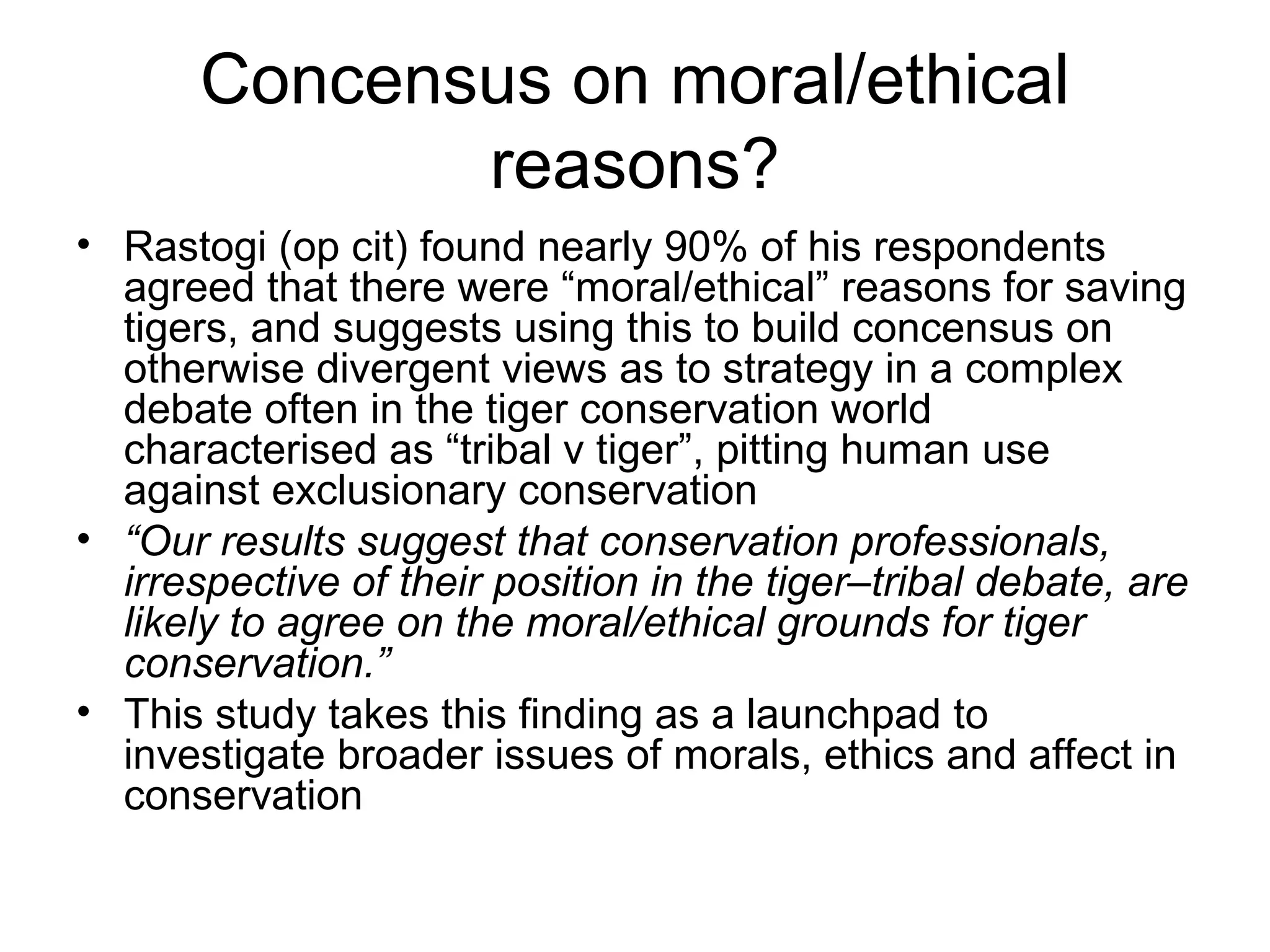 Concensus on moral/ethical 
reasons? 
• Rastogi (op cit) found nearly 90% of his respondents 
agreed that there were “moral/ethical” reasons for saving 
tigers, and suggests using this to build concensus on 
otherwise divergent views as to strategy in a complex 
debate often in the tiger conservation world 
characterised as “tribal v tiger”, pitting human use 
against exclusionary conservation 
• “Our results suggest that conservation professionals, 
irrespective of their position in the tiger–tribal debate, are 
likely to agree on the moral/ethical grounds for tiger 
conservation.” 
• This study takes this finding as a launchpad to 
investigate broader issues of morals, ethics and affect in 
conservation 
 