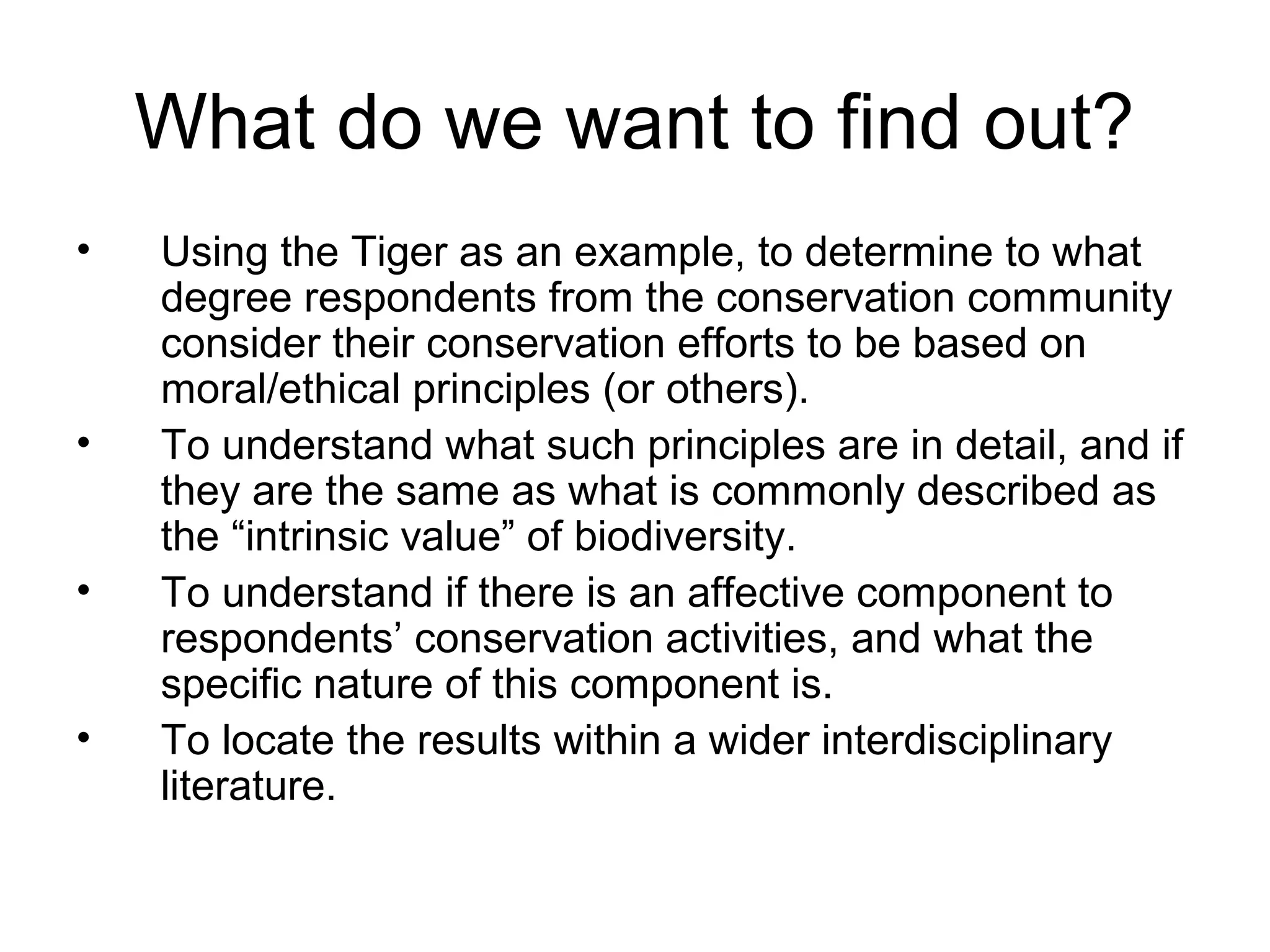 What do we want to find out? 
• Using the Tiger as an example, to determine to what 
degree respondents from the conservation community 
consider their conservation efforts to be based on 
moral/ethical principles (or others). 
• To understand what such principles are in detail, and if 
they are the same as what is commonly described as 
the “intrinsic value” of biodiversity. 
• To understand if there is an affective component to 
respondents’ conservation activities, and what the 
specific nature of this component is. 
• To locate the results within a wider interdisciplinary 
literature. 
 