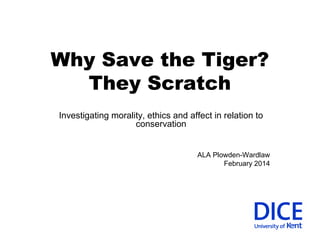 Why Save the Tiger? 
They Scratch 
Investigating morality, ethics and affect in relation to 
conservation 
ALA Plowden-Wardlaw 
February 2014 
 