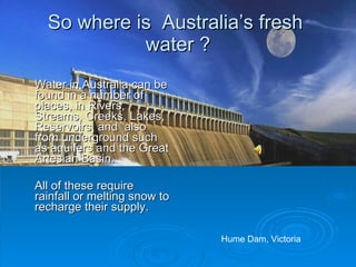 So where is Australia’s fresh
            water ?
Water in Australia can be
found in a number of
places, in Rivers,
Streams, Creeks, Lakes,
Reservoirs, and also
from underground such
as aquifers and the Great
Artesian Basin.

All of these require
rainfall or melting snow to
recharge their supply.

                              Hume Dam, Victoria
 