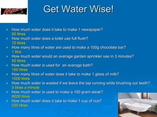 Get Water Wise!
   How much water does it take to make 1 newspaper?
    50 litres
   How much water does a toilet use full flush?
    10 litres
   How many litres of water are used to make a 100g chocolate bar?
    1 litre
   How much water would an average garden sprinkler use in 3 minutes?
    50 litres
   How much water is used for an average bath?
    150 litres
   How many litres of water does it take to make 1 glass of milk?
    1000 litres
   How much water is wasted if we leave the tap running while brushing our teeth?
    5 litres a minute
   How much water is used to make a 100 gram steak?
    9000 litres
   How much water does it take to make 1 cup of rice?
    235 litres
 