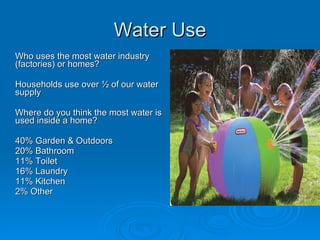 Water Use
Who uses the most water industry
(factories) or homes?

Households use over ½ of our water
supply

Where do you think the most water is
used inside a home?

40% Garden & Outdoors
20% Bathroom
11% Toilet
16% Laundry
11% Kitchen
2% Other
 
