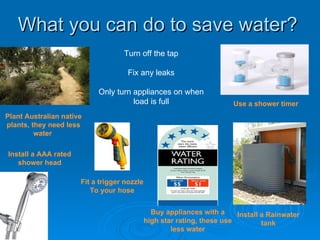 What you can do to save water?
                                   Turn off the tap

                                     Fix any leaks

                           Only turn appliances on when
                                     load is full                       Use a shower timer
Plant Australian native
plants, they need less
         water

Install a AAA rated
   shower head

                      Fit a trigger nozzle
                         To your hose


                                               Buy appliances with a     Install a Rainwater
                                             high star rating, these use         tank
                                                     less water
 