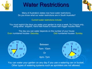 Water Restrictions
                     Many of Australia’s states now have water restrictions.
                 Do you know what our water restrictions are in South Australia?

                               Current water restrictions include:

 You must restrict the days you water your garden to once a week, for 3 hours only,
    using either, drippers, hand held hoses or hoses with trigger nozzles fitted.

          The day you can water depends on the number of your house
Even numbered houses- Saturday                Odd numbered houses- Sunday



   11 12            1
                                        Between                              11 12    1
 10                     2
                                                                     10                   2
 9                AM 3                 7am- 10am                                     PM
                                                                     9                    3
     8                  4                   Or
         7         5                                                     8                4
             6                          4pm- 7pm                             7       5
                                                                                 6

You can water your garden on any day if you use a watering can or bucket.
   Other types of watering systems such as sprinklers are not allowed.
 