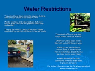Water Restrictions
You cannot hose down concrete, paving, decking,
walls or roofs except in the case of a fire.

Ponds, fountains and water features that don’t
recycle water must not be operated unless they
support fish.

You can top these up with a hose with a trigger
nozzle but you cannot refill these if they are empty.
                                                                 You cannot refill an empty pool
                                                                 or spa unless you have a permit.

                                                                   Children's wading pools can be
                                                                filled with up to 250 litres of water

                                                                   Washing cars and boats can
                                                                   only be done at a car wash or
                                                                from a bucket filled directly from a
                                                                   tap. (You cannot use a hose)

                                                                   People with boats can flush
                                                                 out motors and rinse metal parts
                                                                      to prevent corrosion.
                                                        For further information see the SA Water website at
                                                                        www.sawater.com.au
 