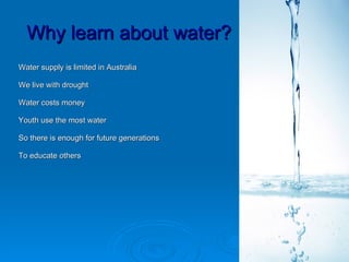 Why learn about water?
Water supply is limited in Australia

We live with drought

Water costs money

Youth use the most water

So there is enough for future generations

To educate others
 