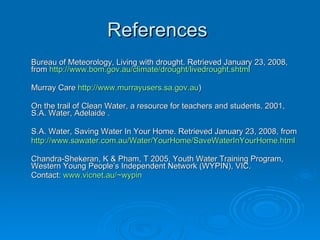 References
Bureau of Meteorology, Living with drought. Retrieved January 23, 2008,
from http://www.bom.gov.au/climate/drought/livedrought.shtml

Murray Care http://www.murrayusers.sa.gov.au)

On the trail of Clean Water, a resource for teachers and students. 2001,
S.A. Water, Adelaide .

S.A. Water, Saving Water In Your Home. Retrieved January 23, 2008, from
http://www.sawater.com.au/Water/YourHome/SaveWaterInYourHome.html

Chandra-Shekeran, K & Pham, T 2005, Youth Water Training Program,
Western Young People’s Independent Network (WYPIN), VIC.
Contact: www.vicnet.au/~wypin
 