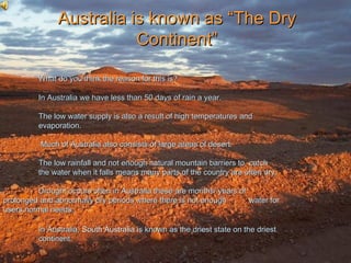 Australia is known as “The Dry
                          Continent”

          What do you think the reason for this is?

          In Australia we have less than 50 days of rain a year.

          The low water supply is also a result of high temperatures and
          evaporation.

          Much of Australia also consists of large areas of desert.

          The low rainfall and not enough natural mountain barriers to catch
          the water when it falls means many parts of the country are often dry.

         Drought occurs often in Australia these are months/ years of
prolonged and abnormally dry periods where there is not enough        water for
users normal needs.

          In Australia, South Australia is known as the driest state on the driest
          continent.
 