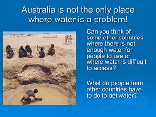 Australia is not the only place
 where water is a problem!
                 Can you think of
                 some other countries
                 where there is not
                 enough water for
                 people to use or
                 where water is difficult
                 to access?

                 What do people from
                 other countries have
                 to do to get water?
 