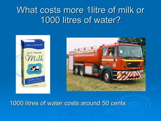 What costs more 1litre of milk or
       1000 litres of water?




1000 litres of water costs around 50 cents
 