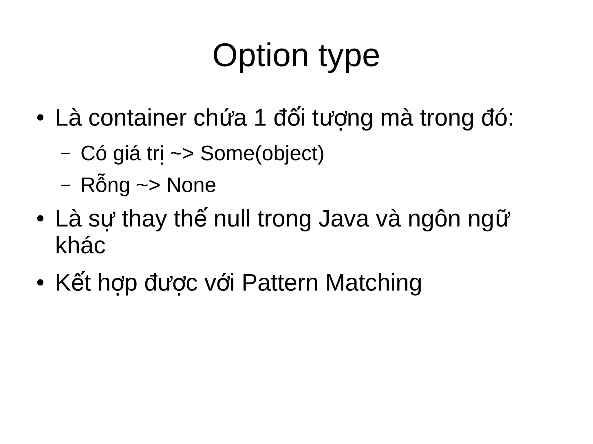 Option type
● Là container ch a 1 đ i t ng mà trong đó:ứ ố ượ
– Có giá tr ~> Some(object)ị
– R ng ~> Noneỗ
● Là s thay th null trong Java và ngôn ngự ế ữ
khác
● K t h p đ c v i Pattern Matchingế ợ ượ ớ
 
