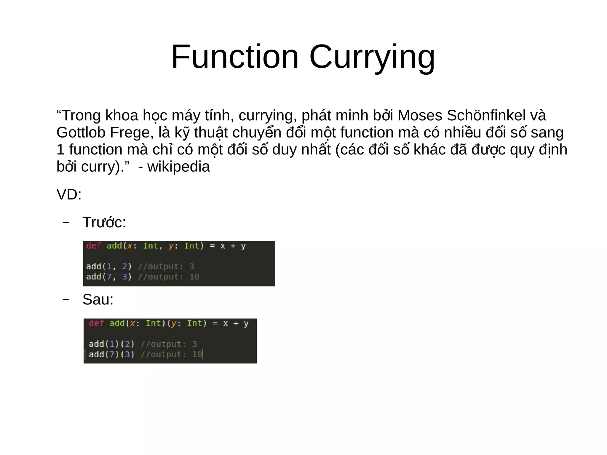 Function Currying
“Trong khoa h c máy tính, currying, phát minh b i Moses Schönfinkel vàọ ở
Gottlob Frege, là k thu t chuy n đ i m t function mà có nhi u đ i s sangỹ ậ ể ổ ộ ề ố ố
1 function mà ch có m t đ i s duy nh t (các đ i s khác đã đ c quy đ nhỉ ộ ố ố ấ ố ố ượ ị
b i curry).” - wikipediaở
VD:
– Tr c:ướ
– Sau:
 