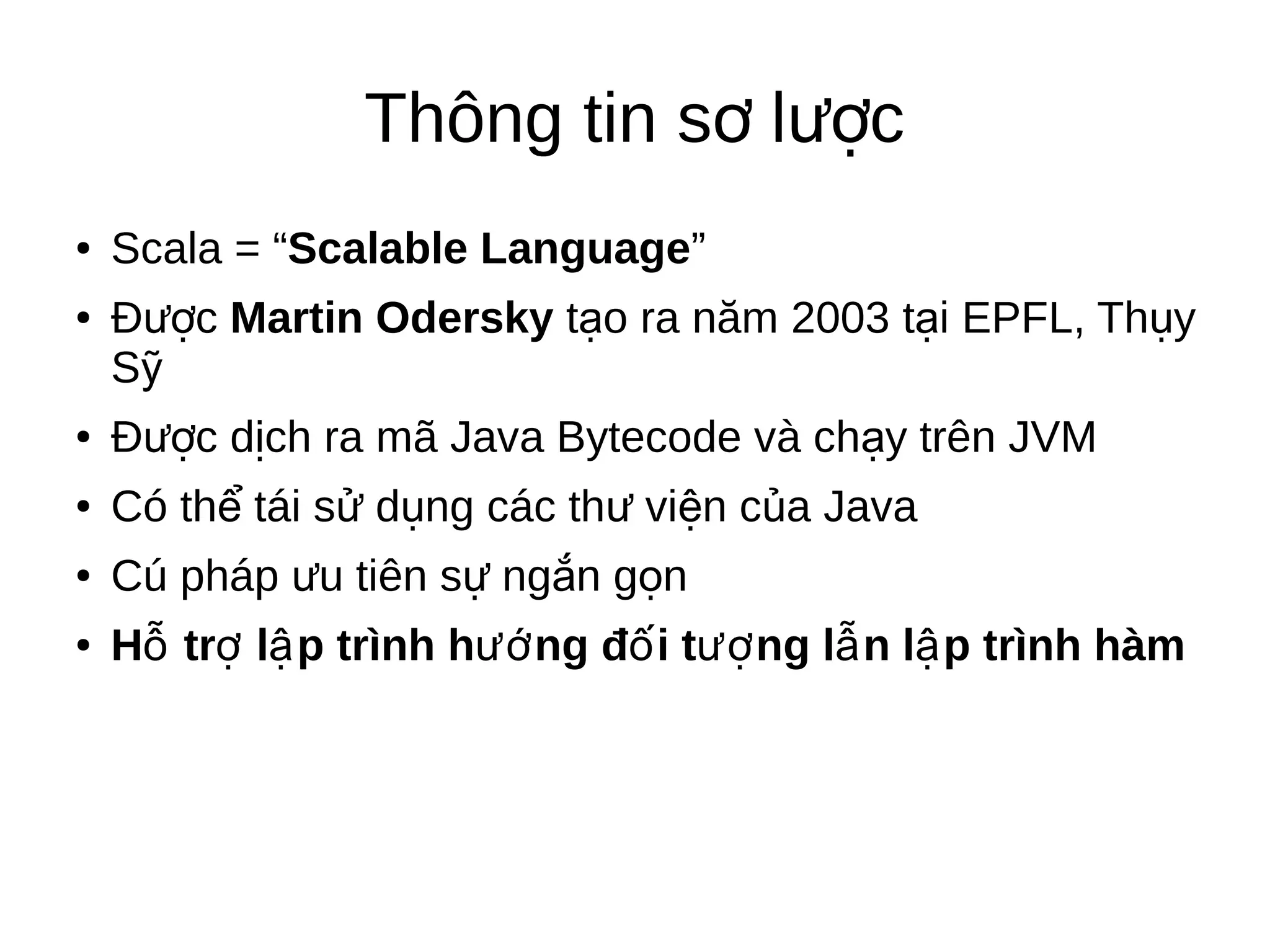 Thông tin s l cơ ượ
● Scala = “Scalable Language”
● Đ cượ Martin Odersky t o ra năm 2003ạ t iạ EPFL, Th yụ
Sỹ
● Đ c d ch ra mã Java Bytecode và ch y trên JVMượ ị ạ
● Có th tái s d ng các th vi n c a Javaể ử ụ ư ệ ủ
● Cú pháp u tiên s ng n g nư ự ắ ọ
● H tr l p trình h ng đ i t ng l n l p trình hàmỗ ợ ậ ướ ố ượ ẫ ậ
 