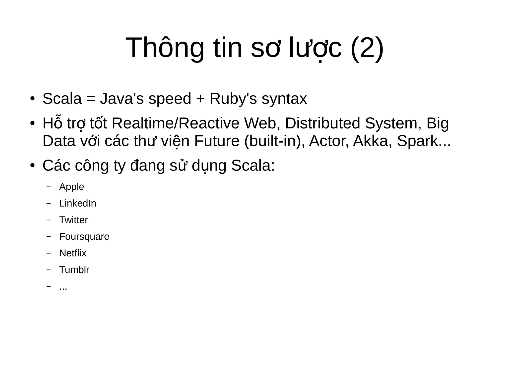 Thông tin s l c (2)ơ ượ
● Scala = Java's speed + Ruby's syntax
● H tr t t Realtime/Reactive Web, Distributed System, Bigỗ ợ ố
Data v i các th vi n Future (built-in), Actor, Akka, Spark...ớ ư ệ
● Các công ty đang s d ng Scala:ử ụ
– Apple
– LinkedIn
– Twitter
– Foursquare
– Netflix
– Tumblr
– ...
 