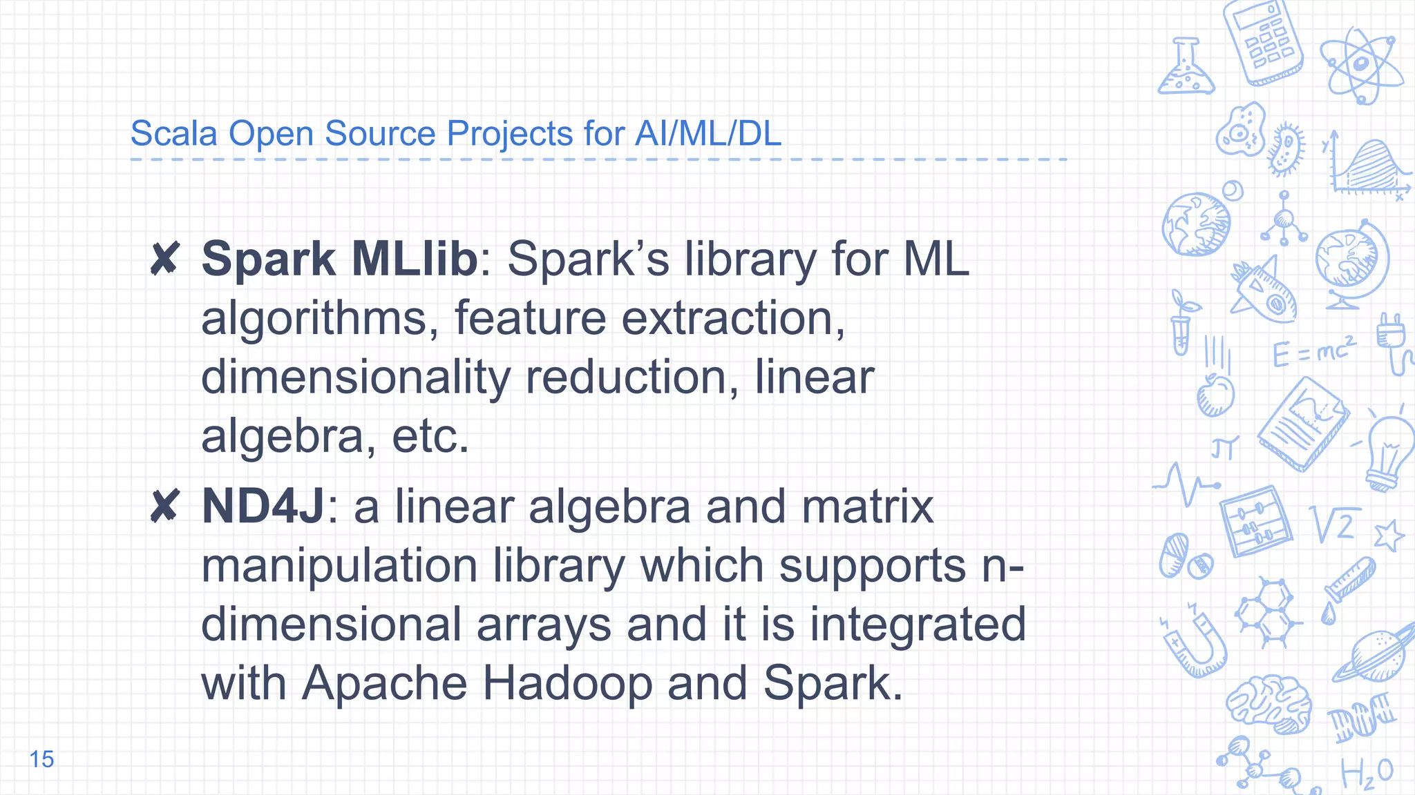 Scala Open Source Projects for AI/ML/DL
✘ Spark MLlib: Spark’s library for ML
algorithms, feature extraction,
dimensionality reduction, linear
algebra, etc.
✘ ND4J: a linear algebra and matrix
manipulation library which supports n-
dimensional arrays and it is integrated
with Apache Hadoop and Spark.
15
 