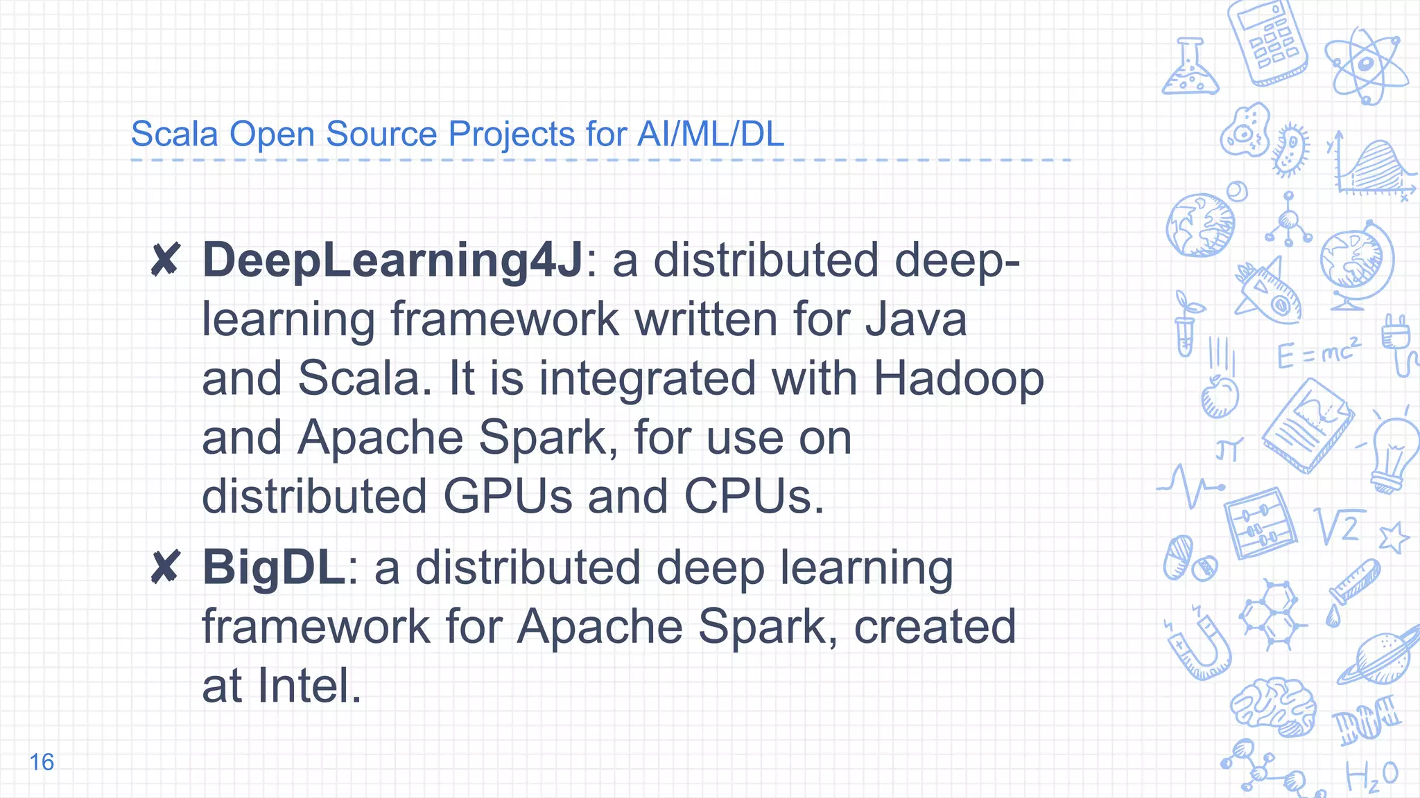 Scala Open Source Projects for AI/ML/DL
✘ DeepLearning4J: a distributed deep-
learning framework written for Java
and Scala. It is integrated with Hadoop
and Apache Spark, for use on
distributed GPUs and CPUs.
✘ BigDL: a distributed deep learning
framework for Apache Spark, created
at Intel.
16
 